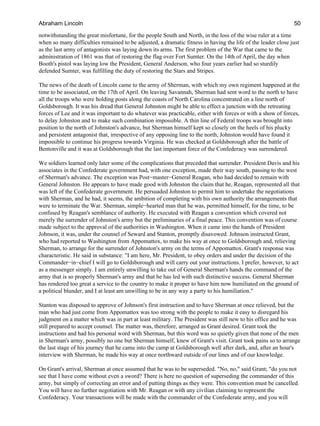 notwithstanding the great misfortune, for the people South and North, in the loss of the wise ruler at a time
when so many difficulties remained to be adjusted, a dramatic fitness in having the life of the leader close just
as the last army of antagonists was laying down its arms. The first problem of the War that came to the
administration of 1861 was that of restoring the flag over Fort Sumter. On the 14th of April, the day when
Booth's pistol was laying low the President, General Anderson, who four years earlier had so sturdily
defended Sumter, was fulfilling the duty of restoring the Stars and Stripes.
The news of the death of Lincoln came to the army of Sherman, with which my own regiment happened at the
time to be associated, on the 17th of April. On leaving Savannah, Sherman had sent word to the north to have
all the troops who were holding posts along the coasts of North Carolina concentrated on a line north of
Goldsborough. It was his dread that General Johnston might be able to effect a junction with the retreating
forces of Lee and it was important to do whatever was practicable, either with forces or with a show of forces,
to delay Johnston and to make such combination impossible. A thin line of Federal troops was brought into
position to the north of Johnston's advance, but Sherman himself kept so closely on the heels of his plucky
and persistent antagonist that, irrespective of any opposing line to the north, Johnston would have found it
impossible to continue his progress towards Virginia. He was checked at Goldsborough after the battle of
Bentonville and it was at Goldsborough that the last important force of the Confederacy was surrendered.
We soldiers learned only later some of the complications that preceded that surrender. President Davis and his
associates in the Confederate government had, with one exception, made their way south, passing to the west
of Sherman's advance. The exception was Post−master−General Reagan, who had decided to remain with
General Johnston. He appears to have made good with Johnston the claim that he, Reagan, represented all that
was left of the Confederate government. He persuaded Johnston to permit him to undertake the negotiations
with Sherman, and he had, it seems, the ambition of completing with his own authority the arrangements that
were to terminate the War. Sherman, simple−hearted man that he was, permitted himself, for the time, to be
confused by Reagan's semblance of authority. He executed with Reagan a convention which covered not
merely the surrender of Johnston's army but the preliminaries of a final peace. This convention was of course
made subject to the approval of the authorities in Washington. When it came into the hands of President
Johnson, it was, under the counsel of Seward and Stanton, promptly disavowed. Johnson instructed Grant,
who had reported to Washington from Appomattox, to make his way at once to Goldsborough and, relieving
Sherman, to arrange for the surrender of Johnston's army on the terms of Appomattox. Grant's response was
characteristic. He said in substance: "I am here, Mr. President, to obey orders and under the decision of the
Commander−in−chief I will go to Goldsborough and will carry out your instructions. I prefer, however, to act
as a messenger simply. I am entirely unwilling to take out of General Sherman's hands the command of the
army that is so properly Sherman's army and that he has led with such distinctive success. General Sherman
has rendered too great a service to the country to make it proper to have him now humiliated on the ground of
a political blunder, and I at least am unwilling to be in any way a party to his humiliation."
Stanton was disposed to approve of Johnson's first instruction and to have Sherman at once relieved, but the
man who had just come from Appomattox was too strong with the people to make it easy to disregard his
judgment on a matter which was in part at least military. The President was still new to his office and he was
still prepared to accept counsel. The matter was, therefore, arranged as Grant desired. Grant took the
instructions and had his personal word with Sherman, but this word was so quietly given that none of the men
in Sherman's army, possibly no one but Sherman himself, knew of Grant's visit. Grant took pains so to arrange
the last stage of his journey that he came into the camp at Goldsborough well after dark, and, after an hour's
interview with Sherman, he made his way at once northward outside of our lines and of our knowledge.
On Grant's arrival, Sherman at once assumed that he was to be superseded. "No, no," said Grant; "do you not
see that I have come without even a sword? There is here no question of superseding the commander of this
army, but simply of correcting an error and of putting things as they were. This convention must be cancelled.
You will have no further negotiation with Mr. Reagan or with any civilian claiming to represent the
Confederacy. Your transactions will be made with the commander of the Confederate army, and you will
Abraham Lincoln 50
 