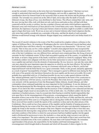 accept the surrender of that army on the terms that were formulated at Appomattox." Sherman was keen
enough to understand what must have passed in Washington, and was able to appreciate the loyal
consideration shown by General Grant in the successful effort to protect the honour and the prestige of his old
comrade. The surrender was carried out on the 26th of April, eleven days after the death of Lincoln.
Johnston's troops, like those of Lee, were distributed to their homes. The officers retained their side−arms, and
the men, leaving their rifles, took with them not only such horses and mules as they still had with them
connected with the cavalry or artillery, but also a number of horses and mules which had been captured by
Sherman's army and which had not yet been placed on the United States army roster. Sherman understood, as
did Grant, the importance of giving to these poor farmers whatever facilities might be available to enable them
again to begin their home work. Word was at once sent to General Johnston after Grant's departure that the,
only terms that could be considered was a surrender of the army, and that the details of such surrender
Sherman would himself arrange with Johnston. Reagan slipped away southward and is not further heard of in
history.
The record of Lincoln's relations to the events of the War would not be complete without a reference to the
capture of Jefferson Davis. On returning to Washington after his visit to Richmond, Lincoln had been asked
what should be done with Davis when he was captured. The answer was characteristic: "I do not see," said
Lincoln, "that we have any use for a white elephant." Lincoln's clear judgment had at once recognised the
difficulties that would arise in case Davis should become a prisoner. The question as to the treatment of the
ruler of the late Confederacy was very different from, and much more complicated than, the fixing of terms of
surrender for the Confederate armies. If Davis had succeeded in getting out of the country, it is probable that
the South, or at least a large portion of the South, would have used him as a kind of a scapegoat. Many of the
Confederate soldiers were indignant with Davis for his bitter animosities to some of their best leaders. Davis
was a capable man and had in him the elements of statesmanship. He was, however, vain and, like some other
vain men, placed the most importance upon the capacities in which he was the least effective. He had had a
brief and creditable military experience, serving as a lieutenant with Scott's army in Mexico, and he had
impressed himself with the belief that he was a great commander. Partly on this ground, and partly apparently
as a result of general "incompatibility of temper," Davis managed to quarrel at different times during the War
with some of the generals who had shown themselves the most capable and the most serviceable. He would
probably have quarrelled with Lee, if it had been possible for any one to make quarrel relations with that
fine−natured gentleman, and if Lee had not been too strongly entrenched in the hearts of his countrymen to
make any interference with him unwise, even for the President. Davis had, however, managed to interfere
very seriously with the operations of men like Beauregard, Sidney Johnson, Joseph Johnston, and other
commanders whose continued leadership was most important for the Confederacy. It was the obstinacy of
Davis that had protracted the War through the winter and spring of 1865, long after it was evident from the
reports of Lee and of the other commanders that the resources of the Confederacy were exhausted and that any
further struggle simply meant an inexcusable loss of life on both sides. As a Northern soldier who has had
experience in Southern prisons, I may be excused also from bearing in mind the fearful responsibility that
rests upon Davis for the mismanagement of those prisons, a mismanagement which caused the death of
thousands of brave men on the frozen slopes of Belle Isle, on the foul floors of Libby and Danville, and on the
rotten ground used for three years as a living place and as a dying place within the stockade at Andersonville.
Davis received from month to month the reports of the conditions in these and in the other prisons of the
Confederacy. Davis could not have been unaware of the stupidity and the brutality of keeping prisoners in
Richmond during the last winter of the War when the lines of road still open were absolutely inadequate to
supply the troops in the trenches or the people of the town. Reports were brought to Davis more than once
from Andersonville showing that a large portion of the deaths that were there occurring were due to the vile
and rotten condition of the hollow in which for years prisoners had been huddled together; but the appeal
made to Richmond for permission to move the stockade to a clean and dry slope was put to one side as a
matter of no importance. The entire authority in the matter was in the hands of Davis and a word from him
would have remedied some of the worst conditions. He must share with General Winder, the immediate
superintendent of the prisons, the responsibility for the heedless and brutal mismanagement,−−a
mismanagement which brought death to thousands and which left thousands of others cripples for life.
Abraham Lincoln 51
 
