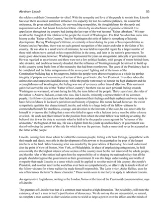 the soldiers and their Commander−in−chief. With the sympathy and love of the people to sustain him, Lincoln
had over them an almost unlimited influence. His capacity for toil, his sublime patience, his wonderful
endurance, his great mind and heart, his out−reaching sympathies, his thoughtfulness for the needs and
requirements of all, had bound him to his fellow−citizens by an attachment of genuine sentiment. His
appellation throughout the country had during the last year of the war become "Father Abraham." We may
recall in the thought of this relation to the people the record of Washington. The first President has come into
history as the "Father of his Country," but for Washington this rôle of father is something of historic
development. During Washington's lifetime, or certainly at least during the years of his responsibilities as
General and as President, there was no such general recognition of the leader and ruler as the father of his
country. He was dear to a small circle of intimates; he was held in respectful regard by a larger number of
those with whom were carried on his responsibilities in the army, and later in the nation's government. To
many good Americans, however, Washington represented for years an antagonistic principle of government.
He was regarded as an aristocrat and there were not a few political leaders, with groups of voters behind them,
who dreaded, and doubtless honestly dreaded, that the influence of Washington might be utilised to build up
in this country some fresh form of the monarchy that had been overthrown. The years of the Presidency had to
be completed and the bitter antagonisms of the seven years' fighting and of the issues of the
Constitution−building had to be outgrown, before the people were able to recognise as a whole the perfect
integrity of purpose and consistency of action of their great leader, the first President. Even then when the
animosities and suspicions had died away, while the people were ready to honour the high character and the
accomplishments of Washington, the feeling was one of reverence rather than of affection. This sentiment
gave rise later to the title of the "Father of his Country"; but there was no such personal feeling towards
Washington as warranted, at least during his life, the term father of the people. Thirty years later, the ruler of
the nation is Andrew Jackson, a man who was, like Lincoln, eminently a representative of the common
people. His fellow−citizens knew that Jackson understood their feelings and their methods and were ready to
have full confidence in Jackson's patriotism and honesty of purpose. His nature lacked, however, the sweet
sympathetic qualities that characterised Lincoln; and while to a large body of his fellow−citizens he
commended himself for sturdiness, courage, and devotion to the interests of the state, he was never able for
himself to overcome the feeling that a man who failed to agree with a Jackson policy must be either a knave
or a fool. He could not place himself in the position from which the other fellow was thinking or acting. He
believed that it was his duty to maintain what he held to be the popular cause against the "schemes of the
aristocrats," the bugbear of that day. He was a fighter from his youth up and his theory of government was
that of enforcing the control of the side for which he was the partisan. Such a man could never be accepted as
the father of the people.
Lincoln, coming from those whom he called the common people, feeling with their feelings, sympathetic with
their needs and ideals, was able in the development of his powers to be accepted as the peer of the largest
intellects in the land. While knowing what was needed by the poor whites of Kentucky, he could understand
also the point of view of Boston, New York, or Philadelphia. In place of emphasising antagonisms, he held
consistently that the highest interest of one section of the country must be the real interest of the whole people,
and that the ruler of the nation had upon him the responsibility of so shaping the national policy that all the
people should recognise the government as their government. It was this large understanding and width of
sympathy that made Lincoln in a sense which could be applied to no other ruler of this country, the people's
President, and no other ruler in the world has ever been so sympathetically, so effectively in touch with all of
the fellow−citizens for whose welfare he made himself responsible. The Latin writer, Aulus Gellius, uses for
one of his heroes the term "a classic character." These words seem to me fairly to apply to Abraham Lincoln.
An appreciative Englishman, writing in the London Nation at the time of the Centennial commemoration, says
of Lincoln:
The greatness of Lincoln was that of a common man raised to a high dimension. The possibility, still more the
existence, of such a man is itself a justification of democracy. We do not say that so independent, so natural,
so complete a man cannot in older societies come to wield so large a power over the affairs and the minds of
Abraham Lincoln 53
 