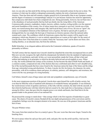 men; we can only say that amid all the stirring movements of the nineteenth century he has not so done. The
existence of what may be called a widespread commonalty explains the rarity of personal eminence in
America. There has been and still remains a higher general level of personality than in any European country,
and the degree of eminence is correspondingly reduced. It is just because America has stood for opportunity
that conspicuous individuals have been comparatively rare. Strong personality, however, has not been rare; it
is the abundance of such personality that has built up silently into the rising fabric of the American
Commonwealth, pioneers, roadmakers, traders, lawyers, soldiers, teachers, toiling terribly over the material
and moral foundation of the country, few of whose names have emerged or survived. Lincoln was of this
stock, was reared among these rude energetic folk, had lived all those sorts of lives. He was no "sport"; his
career is a triumphant refutation of the traditional views of genius. He had no special gift or quality to
distinguish him; he was simply the best type of American at a historic juncture when the national safety
wanted such a man. The confidence which all Americans express that their country will be equal to any
emergency which may threaten it, is not so entirely superstitious as it seems at first sight. For the career of
Lincoln shows how it has been done in a country where the "necessary man" can be drawn not from a few
leading families, or an educated class, but from the millions.
Rabbi Schechter, in an eloquent address delivered at the Centennial celebration, speaks of Lincoln's
personality as follows:
The half century that has elapsed since Lincoln's death has dispelled the mists that encompassed him on earth.
Men now not only recognise the right which he championed, but behold in him the standard of righteousness,
of liberty, of conciliation, and truth. In him, as it were personified, stands the Union, all that is best and
noblest and enduring in its principles in which he devoutly believed and served mightily to save. When
to−day, the world celebrates the century of his existence, he has become the ideal of both North and South, of
a common country, composed not only of the factions that once confronted each other in war's dreadful array,
but of the myriad thousands that have since found in the American nation the hope of the future and the refuge
from age−entrenched wrong and absolutism. To them, Lincoln, his life, his history, his character, his entire
personality, with all its wondrous charm and grace, its sobriety, patience, self−abnegation, and sweetness, has
come to be the very prototype of a rising humanity.
Carl Schurz, himself a man of large nature and wide and sympathetic comprehension, says of Lincoln:
In the most conspicuous position of the period, Lincoln drew upon himself the scoffs of polite society; but
even then he filled the souls of mankind with utterances of wonderful beauty and grandeur. It was distinctly
the weird mixture in him of qualities and forces, of the lofty with the common, the ideal with the uncouth, of
that which he had become with that which he had not ceased to be, that made him so fascinating a character
among his fellow−men, that gave him his singular power over minds and hearts, that fitted him to be the
greatest leader in the greatest crisis of our national life.
He possessed the courage to stand alone−−that courage which is the first requisite of leadership in a great
cause. The charm of Lincoln's oratory flooded all the rare depth and genuineness of his convictions and his
sympathetic feelings were the strongest element in his nature. He was one of the greatest Americans and the
best of men.
The poet Whittier writes:
The weary form that rested not Save in a martyr's grave; The care−worn face that none forgot, Turned to the
kneeling slave.
We rest in peace where his sad eyes Saw peril, strife, and pain; His was the awful sacrifice, And ours the
priceless gain.
Abraham Lincoln 54
 