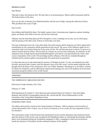 Says Bryant:
That task is done, the bound are free, We bear thee to an honoured grave, Whose noblest monument shall be
The broken fetters of the slave.
Pure was thy life; its bloody close Hath blessed thee with the sons of light, Among the noble host of those
Who perished in the cause of right.
Says Lowell:
Our children shall behold his fame, The kindly−earnest, brave, foreseeing man, Sagacious, patient, dreading
praise, not blame; New birth of our new soil, the first American.
Ordinary men die when their physical life is brought to a close, if perhaps not at once, yet in a brief space,
with the passing of the little circle of those to whom they were dear.
The man of distinction lives for a time after death. His achievements and his character are held in appreciative
remembrance by the community and the generation he has served. The waves of his influence ripple out in a
somewhat wider circle before being lost in the ocean of time. We call that man great to whom it is given so to
impress himself upon his fellow−men by deed, by creation, by service to the community, by character, by the
inspiration from on high that has been breathed through his soul, that he is not permitted to die. Such a man
secures immortality in this world. The knowledge and the influence of his life are extended throughout
mankind and his memory gathers increasing fame from generation to generation.
It is thus that men are to−day honouring the memory of Abraham Lincoln. To−day, one hundred years after
his birth, and nearly half a century since the dramatic close of his life's work, Lincoln stands enshrined in the
thought and in the hearts of his countrymen. He is our "Father Abraham," belonging to us, his fellow−citizens,
for ideals, for inspiration, and for affectionate regard; but he belongs now also to all mankind, for he has been
canonised among the noblest of the world's heroes.
APPENDIX
THE ADDRESS OF ABRAHAM LINCOLN
Delivered at Cooper Institute, New York,
February 27, 1860.
With Introduction by Charles C. Nott; Historical and Analytical Notes by Charles C. Nott and Cephas
Brainerd, and with the Correspondence between Mr. Lincoln and Mr. Nott as Representative of the
Committee of the Young Men's Republican Union.
INTRODUCTORY NOTE
The address delivered by Lincoln at the Cooper Institute in February, 1860 in response to the invitation of
certain representative New Yorkers, was, as well in its character as in its results, the most important of all of
his utterances.
The conscientious study of the historical and constitutional record, and the arguments and conclusions based
upon the analysis of this record, were accepted by the Republican leaders as constituting the principles and the
policy to be maintained during the Presidential campaign of 1860, a campaign in which was involved not
merely the election of a President, but the continued existence of the republic.
Abraham Lincoln 55
 