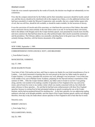 Under the wise counsels represented by the words of Lincoln, the election was fought out substantially on two
contentions:
First, that the compact entered into by the Fathers and by their immediate successors should be loyally carried
out, and that slavery should not be interfered with in the original slave States, or in the additional territory that
had been conceded to it under the Missouri Compromise; and, secondly, that not a single further square mile
of soil, that was still free, should be left available, or should be made available, for the incursion of slavery.
It was the conviction of Lincoln and of his associates, as it had been the conviction of the Fathers, that under
such a restriction slavery must certainly in the near future come to an end. It was because these convictions,
both in the debates with Douglas and in the Cooper Institute speech, were presented by Lincoln more forcibly
and more conclusively than had been done by any other political leader, that Lincoln secured the nomination
and the presidency. The February address was assuredly a deciding factor in the great issue of the time, and it
certainly belongs, therefore, with the historic documents of the republic.
G.H.P.
NEW YORK, September 1, 1909.
CORRESPONDENCE WITH LINCOLN, NOTT, AND BRAINERD
(_From Robert Lincoln_)
MANCHESTER, VERMONT,
July 27, 1909.
DEAR MAJOR PUTNAM:
Your letter of July 23rd reaches me here, and I beg to express my thanks for your kind remembrances of me in
London.... I am much interested in learning that you were present at the time my father made his speech at
Cooper Institute. I, of course, remember the occasion very well, although I was not present. I was at that time
in the middle of my year at Phillips Exeter Academy, preparing for the Harvard entrance examination of the
summer of 1860.... After the Cooper Institute address, my father came to Exeter to see how I was getting
along, and this visit resulted in his making a number of speeches in New England on his way and on his
return, and at Exeter he wrote to my mother a letter which was mainly concerned with me, but which did
make reference to these speeches.... He said that he had had some embarrassment with these New England
speeches, because in coming East he had anticipated making no speech excepting the one at the Cooper
Institute, and he had not prepared himself for anything else.... In the later speeches, he was addressing reading
audiences who had, as he thought probable, seen the report of his Cooper Institute speech, and he was obliged,
therefore, from day to day (he made about a dozen speeches in New England in all) to bear that fact in mind.
Sincerely yours,
ROBERT LINCOLN.
(_From Judge Nott_)
WILLIAMSTOWN, MASS.,
July 26, 1909.
Abraham Lincoln 56
 