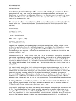DEAR PUTNAM:
I consider it very desirable that the report of Mr. Lincoln's speech, embodying the final revision, should be
preserved in book form.... The text in the pamphlet now in your hands is authentic and conclusive. Mr.
Lincoln read the proof both of the address and of the notes. I am glad that you are to include in your reprint
the letters from Mr. Lincoln, as these letters authenticate this copy of the address as the copy which was
corrected by him with his own hand....
The preface to the address, written in September, 1860, has interest because it shows what we thought of the
address at that time.... Your worthy father was, if I remember rightly, one of the vice−presidents of the
meeting....
Yours faithfully,
CHARLES C. NOTT.
_(From Cephas Brainerd)_
NEW YORK, August 18, 1909.
DEAR MAJOR PUTNAM:
I am very glad to learn that there is good prospect that the real Lincoln Cooper Institute address, with the
evidence in regard to it, will now be available for the public.... I am glad also that with the address you are
proposing to print the letters received by Judge Nott from Mr. Lincoln. One or two of these have,
unfortunately, not been preserved. I recall in one an observation made by Lincoln to the effect that he "was
not much of a literary man."
I did not see much of Mr. Lincoln when he was in New York, as my most active responsibility in regard to the
meeting was in getting up an audience.... I remember in handing some weeks earlier to John Sherman, who,
like Lincoln, had never before spoken in New York, five ten−dollar gold pieces, that he said he "had not
expected his expenses to be paid." At a lunch that was given to Sherman a long time afterward, I referred to
that meeting. Sherman cocked his eye at me and said: "Yes, I remember it very well; I never was so scar't in
all my life." ...
The observations of Judge Nott in regard to the meeting are about as just as anything that has ever been put
into print, and as I concur fully in the accuracy of these recollections, I do not undertake to give my own
impressions at any length. I was expecting to hear some specimen of Western stump−speaking as it was then
understood. You will, of course, observe that the speech contains nothing of the kind. I do remember,
however, that Lincoln spoke of the condition of feeling between the North and the South.... He refers to the
treatment which Northern men received in the South, and he remarked, parenthetically, that he had never
known of a man who had been able "to whip his wife into loving him," an observation that produced laughter.
In making up the notes, we ransacked, as you may be sure, all the material available in the libraries in New
York, and I also had interviews as to one special point with Mr. Bancroft, with Mr. Hildreth, and with Dr.
William Goodell, who was in those times a famous anti−slavery man.
Your father[3] and William Curtis Noyes were possibly more completely in sympathy than any other two men
in New York, with the efforts of these younger men; they impressed me as standing in that respect on the
same plane. The next man to them was Charles Wyllis Elliott, the author of a History of New England. We
never went to your father for advice or assistance when he failed to help us, and he was always so kindly and
gentle in what he did and said that every one of us youngsters acquired for him a very great affection. He
Abraham Lincoln 57
 