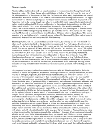 After the address had been delivered, Mr. Lincoln was taken by two members of the Young Men's Central
Republican Union−−Mr. Hiram Barney, afterward Collector of the Port of New York, and Mr. Nott, one of
the subsequent editors of the address−−to their club, The Athenæum, where a very simple supper was ordered,
and five or six Republican members of the club who chanced to be in the building were invited in. The supper
was informal−−as informal as anything could be; the conversation was easy and familiar; the prospects of the
Republican party in the coming struggle were talked over, and so little was it supposed by the gentlemen who
had not heard the address that Mr. Lincoln could possibly be the candidate that one of them, Mr. Charles W.
Elliott, asked, artlessly: "Mr. Lincoln, what candidate do you really think would be most likely to carry
Illinois?" Mr. Lincoln answered by illustration: "Illinois is a peculiar State, in three parts. In northern Illinois,
Mr. Seward would have a larger majority than I could get. In middle Illinois, I think I could call out a larger
vote than Mr. Seward. In southern Illinois, it would make no difference who was the candidate." This answer
was taken to be merely illustrative by everybody except, perhaps, Mr. Barney and Mr. Nott, each of whom, it
subsequently appeared, had particularly noted Mr. Lincoln's reply.
The little party broke up. Mr. Lincoln had been cordially received, but certainly had not been flattered. The
others shook him by the hand and, as they put on their overcoats, said: "Mr. Nott is going down town and he
will show you the way to the Astor House." Mr. Lincoln and Mr. Nott started on foot, but the latter observing
that Mr. Lincoln was apparently Walking with some difficulty said, "Are you lame, Mr. Lincoln?" He replied
that he had on new boots and they hurt him. The two gentlemen then boarded a street car. When they reached
the place where Mr. Nott would leave the car on his way home, he shook Mr. Lincoln by the hand and,
bidding him good−bye, told him that this car would carry him to the side door of the Astor House. Mr.
Lincoln went on alone, the only occupant of the car. The next time he came to New York, he rode down
Broadway to the Astor House standing erect in an open barouche drawn by four white horses. He bowed to
the patriotic thousands in the street, on the sidewalks, in the windows, on the house−tops, and they cheered
him as the lawfully elected President of the United States and bade him go on and, with God's help, save the
Union.
His companion in the street car has often wondered since then what Mr. Lincoln thought about during the
remainder of his ride that night to the Astor House. The Cooper Institute had, owing to a snowstorm, not been
full, and its intelligent, respectable, non−partisan audience had not rung out enthusiastic applause like a
concourse of Western auditors magnetised by their own enthusiasm. Had the address−−the most carefully
prepared, the most elaborately investigated and demonstrated and verified of all the work of his life−−been a
failure? But in the matter of quality and ability, if not of quantity and enthusiasm, he had never addressed such
an audience; and some of the ablest men in the Northern States had expressed their opinion of the address in
terms which left no doubt of the highest appreciation. Did Mr. Lincoln regard the address which he had just
delivered to a small and critical audience as a success? Did he have the faintest glimmer of the brilliant effect
which was to follow? Did he feel the loneliness of the situation−−the want of his loyal Illinois adherents? Did
his sinking heart infer that he was but a speck of humanity to which the great city would never again give a
thought? He was a plain man, an ungainly man; unadorned, apparently uncultivated, showing the
awkwardness of self−conscious rusticity. His dress that night before a New York audience was the most
unbecoming that a fiend's ingenuity could have devised for a tall, gaunt man−−a black frock coat, ill−setting
and too short for him in the body, skirt, and arms−−a rolling collar, low−down, disclosing his long thin,
shrivelled throat uncovered and exposed. No man in all New York appeared that night more simple, more
unassuming, more modest, more unpretentious, more conscious of his own defects than Abraham Lincoln;
and yet we now know that within his soul there burned the fires of an unbounded ambition, sustained by a
self−reliance and self−esteem that bade him fix his gaze upon the very pinnacle of American fame and aspire
to it in a time so troubled that its dangers appalled the soul of every American. What were this man's thoughts
when he was left alone? Did a faint shadow of the future rest upon his soul? Did he feel in some mysterious
way that on that night he had crossed the Rubicon of his life−march−−that care and trouble and political
discord, and slander and misrepresentation and ridicule and public responsibilities, such as hardly ever before
burdened a conscientious soul, coupled with war and defeat and disaster, were to be thenceforth his portion
nearly to his life's end, and that his end was to be a bloody act which would appall the world and send a thrill
Abraham Lincoln 59
 
