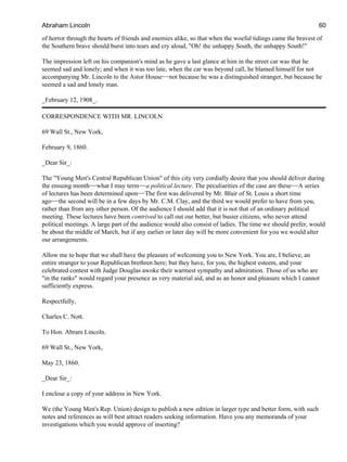 of horror through the hearts of friends and enemies alike, so that when the woeful tidings came the bravest of
the Southern brave should burst into tears and cry aloud, "Oh! the unhappy South, the unhappy South!"
The impression left on his companion's mind as he gave a last glance at him in the street car was that he
seemed sad and lonely; and when it was too late, when the car was beyond call, he blamed himself for not
accompanying Mr. Lincoln to the Astor House−−not because he was a distinguished stranger, but because he
seemed a sad and lonely man.
_February 12, 1908_.
CORRESPONDENCE WITH MR. LINCOLN
69 Wall St., New York,
February 9, 1860.
_Dear Sir_:
The "Young Men's Central Republican Union" of this city very cordially desire that you should deliver during
the ensuing month−−what I may term−−a political lecture. The peculiarities of the case are these−−A series
of lectures has been determined upon−−The first was delivered by Mr. Blair of St. Louis a short time
ago−−the second will be in a few days by Mr. C.M. Clay, and the third we would prefer to have from you,
rather than from any other person. Of the audience I should add that it is not that of an ordinary political
meeting. These lectures have been contrived to call out our better, but busier citizens, who never attend
political meetings. A large part of the audience would also consist of ladies. The time we should prefer, would
be about the middle of March, but if any earlier or later day will be more convenient for you we would alter
our arrangements.
Allow me to hope that we shall have the pleasure of welcoming you to New York. You are, I believe, an
entire stranger to your Republican brethren here; but they have, for you, the highest esteem, and your
celebrated contest with Judge Douglas awoke their warmest sympathy and admiration. Those of us who are
"in the ranks" would regard your presence as very material aid, and as an honor and pleasure which I cannot
sufficiently express.
Respectfully,
Charles C. Nott.
To Hon. Abram Lincoln.
69 Wall St., New York,
May 23, 1860.
_Dear Sir_:
I enclose a copy of your address in New York.
We (the Young Men's Rep. Union) design to publish a new edition in larger type and better form, with such
notes and references as will best attract readers seeking information. Have you any memoranda of your
investigations which you would approve of inserting?
Abraham Lincoln 60
 