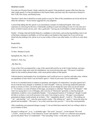 You and your Western friends, I think, underrate this speech. It has produced a greater effect here than any
other single speech. It is the real platform in the Eastern States, and must carry the conservative element in
New York, New Jersey, and Pennsylvania.
Therefore I desire that it should be as nearly perfect as may be. Most of the emendations are trivial and do not
affect the substance−−all are merely suggested for your judgment.
I cannot help adding that this speech is an extraordinary example of condensed English. After some
experience in criticising for Reviews, I find hardly anything to touch and nothing to omit. It is the only one I
know of which I cannot shorten, and−−like a good arch−−moving one word tumbles a whole sentence down.
Finally−−it being a bad and foolish thing for a candidate to write letters, and you having doubtless more to do
of that than is pleasant or profitable, we will not add to your burden in that regard, but if you will let any
friend who has nothing to do, advise us as to your wishes, in this or any other matter, we will try to carry them
out.
Respectfully,
Charles C. Nott.
To Hon. Abraham Lincoln.
Springfield, Ills., May 31, 1860.
Charles C. Nott, Esq.
_My Dear Sir_:
Yours of the 23rd, accompanied by a copy of the speech delivered by me at the Cooper Institute, and upon
which you have made some notes for emendations, was received some days ago−−Of course I would not
object to, but would be pleased rather, with a more perfect edition of that speech.
I did not preserve memoranda of my investigations; and I could not now re−examine, and make notes, without
an expenditure of time which I can not bestow upon it−−Some of your notes I do not understand.
So far as it is intended merely to improve in grammar, and elegance of composition, I am quite agreed; but I
do not wish the sense changed, or modified, to a hair's breadth−−And you, not having studied the particular
points so closely as I have, can not be quite sure that you do not change the sense when you do not intend
it−−For instance, in a note at bottom of first page, you propose to substitute "Democrats" for "Douglas"−−But
what I am saying there is true of Douglas, and is not true of "Democrats" generally; so that the proposed
substitution would be a very considerable blunder−−Your proposed insertion of "residences" though it would
do little or no harm, is not at all necessary to the sense I was trying to convey−−On page 5 your proposed
grammatical change would certainly do no harm−−The "_impudently absurd"_ I stick to−−The striking out
"_he"_ and inserting "_we"_ turns the sense exactly wrong−−The striking out "_upon it_" leaves the sense too
general and incomplete−−The sense is "act as they acted upon that question "−−not as they acted generally.
After considering your proposed changes on page 7, I do not think them material, but I am willing to defer to
you in relation to them.
On page 9, striking out "_to us_" is probably right−−The word "_lawyer's"_ I wish retained. The word
"_Courts"_ struck out twice, I wish reduced to "Court" and retained−−"Court" as a collection more properly
governs the plural "have" as I understand−−"The" preceding "Court," in the latter case, must also be
Abraham Lincoln 61
 