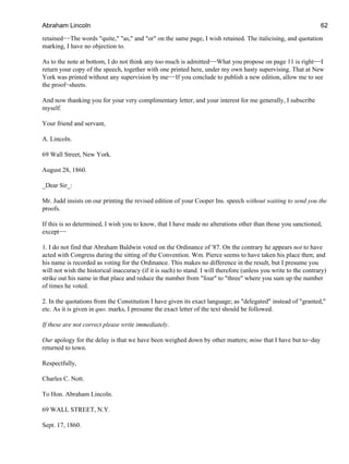 retained−−The words "quite," "as," and "or" on the same page, I wish retained. The italicising, and quotation
marking, I have no objection to.
As to the note at bottom, I do not think any too much is admitted−−What you propose on page 11 is right−−I
return your copy of the speech, together with one printed here, under my own hasty supervising. That at New
York was printed without any supervision by me−−If you conclude to publish a new edition, allow me to see
the proof−sheets.
And now thanking you for your very complimentary letter, and your interest for me generally, I subscribe
myself.
Your friend and servant,
A. Lincoln.
69 Wall Street, New York.
August 28, 1860.
_Dear Sir_:
Mr. Judd insists on our printing the revised edition of your Cooper Ins. speech without waiting to send you the
proofs.
If this is so determined, I wish you to know, that I have made no alterations other than those you sanctioned,
except−−
1. I do not find that Abraham Baldwin voted on the Ordinance of '87. On the contrary he appears not to have
acted with Congress during the sitting of the Convention. Wm. Pierce seems to have taken his place then; and
his name is recorded as voting for the Ordinance. This makes no difference in the result, but I presume you
will not wish the historical inaccuracy (if it is such) to stand. I will therefore (unless you write to the contrary)
strike out his name in that place and reduce the number from "four" to "three" where you sum up the number
of times he voted.
2. In the quotations from the Constitution I have given its exact language; as "delegated" instead of "granted,"
etc. As it is given in quo. marks, I presume the exact letter of the text should be followed.
If these are not correct please write immediately.
Our apology for the delay is that we have been weighed down by other matters; mine that I have but to−day
returned to town.
Respectfully,
Charles C. Nott.
To Hon. Abraham Lincoln.
69 WALL STREET, N.Y.
Sept. 17, 1860.
Abraham Lincoln 62
 