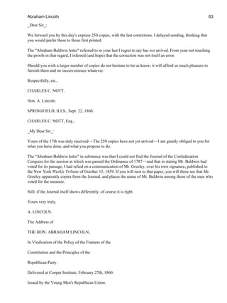 _Dear Sir_:
We forward you by this day's express 250 copies, with the last corrections. I delayed sending, thinking that
you would prefer these to those first printed.
The "Abraham Baldwin letter" referred to in your last I regret to say has not arrived. From your not touching
the proofs in that regard, I inferred (and hope) that the correction was not itself an error.
Should you wish a larger number of copies do not hesitate to let us know; it will afford us much pleasure to
furnish them and no inconvenience whatever.
Respectfully, etc.,
CHARLES C. NOTT.
Hon. A. Lincoln.
SPRINGFIELD, ILLS., Sept. 22, 1860.
CHARLES C. NOTT, Esq.,
_My Dear Sir_:
Yours of the 17th was duly received−−The 250 copies have not yet arrived−−I am greatly obliged to you for
what you have done, and what you propose to do.
The "Abraham Baldwin letter" in substance was that I could not find the Journal of the Confederation
Congress for the session at which was passed the Ordinance of 1787−−and that in stating Mr. Baldwin had
voted for its passage, I had relied on a communication of Mr. Greeley, over his own signature, published in
the New York Weekly Tribune of October 15, 1859. If you will turn to that paper, you will there see that Mr.
Greeley apparently copies from the Journal, and places the name of Mr. Baldwin among those of the men who
voted for the measure.
Still; if the Journal itself shows differently, of course it is right.
Yours very truly,
A. LINCOLN.
The Address of
THE HON. ABRAHAM LINCOLN,
In Vindication of the Policy of the Framers of the
Constitution and the Principles of the
Republican Party.
Delivered at Cooper Institute, February 27th, 1860.
Issued by the Young Men's Republican Union.
Abraham Lincoln 63
 