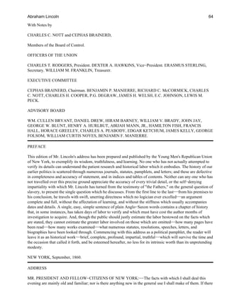 With Notes by
CHARLES C. NOTT and CEPHAS BRAINERD,
Members of the Board of Control.
OFFICERS OF THE UNION
CHARLES T. RODGERS, President. DEXTER A. HAWKINS, Vice−President. ERASMUS STERLING,
Secretary. WILLIAM M. FRANKLIN, Treasurer.
EXECUTIVE COMMITTEE
CEPHAS BRAINERD, Chairman. BENJAMIN P. MANIERRE, RICHARD C. McCORMICK, CHARLES
C. NOTT, CHARLES H. COOPER, P.G. DEGRAW, JAMES H. WELSH, E.C. JOHNSON, LEWIS M.
PECK.
ADVISORY BOARD
WM. CULLEN BRYANT, DANIEL DREW, HIRAM BARNEY, WILLIAM V. BRADY, JOHN JAY,
GEORGE W. BLUNT, HENRY A. HURLBUT, ABIJAH MANN, JR., HAMILTON FISH, FRANCIS
HALL, HORACE GREELEY, CHARLES A. PEABODY, EDGAR KETCHUM, JAMES KELLY, GEORGE
FOLSOM, WILLIAM CURTIS NOYES, BENJAMIN F. MANIERRE.
PREFACE
This edition of Mr. Lincoln's address has been prepared and published by the Young Men's Republican Union
of New York, to exemplify its wisdom, truthfulness, and learning. No one who has not actually attempted to
verify its details can understand the patient research and historical labor which it embodies. The history of our
earlier politics is scattered through numerous journals, statutes, pamphlets, and letters; and these are defective
in completeness and accuracy of statement, and in indices and tables of contents. Neither can any one who has
not travelled over this precise ground appreciate the accuracy of every trivial detail, or the self−denying
impartiality with which Mr. Lincoln has turned from the testimony of "the Fathers," on the general question of
slavery, to present the single question which he discusses. From the first line to the last−−from his premises to
his conclusion, he travels with swift, unerring directness which no logician ever excelled−−an argument
complete and full, without the affectation of learning, and without the stiffness which usually accompanies
dates and details. A single, easy, simple sentence of plain Anglo−Saxon words contains a chapter of history
that, in some instances, has taken days of labor to verify and which must have cost the author months of
investigation to acquire. And, though the public should justly estimate the labor bestowed on the facts which
are stated, they cannot estimate the greater labor involved on those which are omitted−−how many pages have
been read−−how many works examined−−what numerous statutes, resolutions, speeches, letters, and
biographies have been looked through. Commencing with this address as a political pamphlet, the reader will
leave it as an historical work−−brief, complete, profound, impartial, truthful−−which will survive the time and
the occasion that called it forth, and be esteemed hereafter, no less for its intrinsic worth than its unpretending
modesty.
NEW YORK, September, 1860.
ADDRESS
MR. PRESIDENT AND FELLOW−CITIZENS OF NEW YORK:−−The facts with which I shall deal this
evening are mainly old and familiar; nor is there anything new in the general use I shall make of them. If there
Abraham Lincoln 64
 