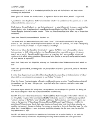 shall be any novelty, it will be in the mode of presenting the facts, and the inferences and observations
following that presentation.
In his speech last autumn, at Columbus, Ohio, as reported in the New York Times, Senator Douglas said:
"_Our fathers, when they framed the Government under which we live, understood this question just as well,
and even better than we do now_."
I fully indorse this, and I adopt it as a text for this discourse. I so adopt it because it furnishes a precise and an
agreed starting−point for a discussion between Republicans and that wing of the Democracy headed by
Senator Douglas. It simply leaves the inquiry: "_What was the understanding those fathers had of the question
mentioned_?"
What is the frame of Government under which we live?
The answer must be: "The Constitution of the United States." That Constitution consists of the original,
framed in 1787, (and under which the present Government first went into operation,) and twelve subsequently
framed amendments, the first ten of which were framed in 1789.[4]
Who were our fathers that framed the Constitution? I suppose the "thirty−nine" who signed the original
instrument may be fairly called our fathers who framed that part of the present Government. It is almost
exactly true to say they framed it, and it is altogether true to say they fairly represented the opinion and
sentiment of the whole nation at that time. Their names, being familiar to nearly all, and accessible to quite
all, need not now be repeated.[5]
I take these "thirty−nine" for the present, as being "our fathers who framed the Government under which we
live."
What is the question which, according to the text, those fathers understood "just as well, and even better than
we do now"?
It is this: Does the proper division of local from federal authority, or anything in the Constitution, forbid our
Federal Government to control as to slavery in _our Federal Territories_?
Upon this, Senator Douglas holds the affirmative, and Republicans the negative. This affirmation and denial
form an issue; and this issue−−this question−−is precisely what the text declares our fathers understood
"better than we."
Let us now inquire whether the "thirty−nine," or any of them, ever acted upon this question; and if they did,
how they acted upon it−−how they expressed that better understanding.
In 1784, three years before the Constitution−−the United States then owning the Northwestern Territory, and
no other,[6] the Congress of the Confederation had before them the question of prohibiting slavery in that
Territory; and four of the "thirty−nine" who afterward framed the Constitution, were in that Congress, and
voted on that question. Of these, Roger Sherman, Thomas Mifflin, and Hugh Williamson voted for the
prohibition,[7] thus showing that, in their understanding, no line dividing local from federal authority, nor
anything else, properly forbade the Federal Government to control as to slavery in federal territory. The other
of the four−−James M'Henry−−voted against the prohibition, showing that, for some cause, he thought it
improper to vote for it.[8]
In 1787, still before the Constitution, but while the Convention was in session framing it, and while the
Northwestern Territory still was the only territory owned by the United States, the same question of
Abraham Lincoln 65
 