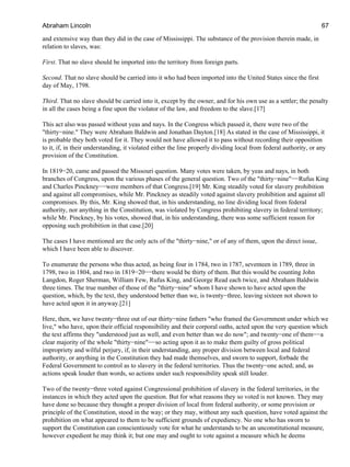 and extensive way than they did in the case of Mississippi. The substance of the provision therein made, in
relation to slaves, was:
First. That no slave should be imported into the territory from foreign parts.
Second. That no slave should be carried into it who had been imported into the United States since the first
day of May, 1798.
Third. That no slave should be carried into it, except by the owner, and for his own use as a settler; the penalty
in all the cases being a fine upon the violator of the law, and freedom to the slave.[17]
This act also was passed without yeas and nays. In the Congress which passed it, there were two of the
"thirty−nine." They were Abraham Baldwin and Jonathan Dayton.[18] As stated in the case of Mississippi, it
is probable they both voted for it. They would not have allowed it to pass without recording their opposition
to it, if, in their understanding, it violated either the line properly dividing local from federal authority, or any
provision of the Constitution.
In 1819−20, came and passed the Missouri question. Many votes were taken, by yeas and nays, in both
branches of Congress, upon the various phases of the general question. Two of the "thirty−nine"−−Rufus King
and Charles Pinckney−−were members of that Congress.[19] Mr. King steadily voted for slavery prohibition
and against all compromises, while Mr. Pinckney as steadily voted against slavery prohibition and against all
compromises. By this, Mr. King showed that, in his understanding, no line dividing local from federal
authority, nor anything in the Constitution, was violated by Congress prohibiting slavery in federal territory;
while Mr. Pinckney, by his votes, showed that, in his understanding, there was some sufficient reason for
opposing such prohibition in that case.[20]
The cases I have mentioned are the only acts of the "thirty−nine," or of any of them, upon the direct issue,
which I have been able to discover.
To enumerate the persons who thus acted, as being four in 1784, two in 1787, seventeen in 1789, three in
1798, two in 1804, and two in 1819−20−−there would be thirty of them. But this would be counting John
Langdon, Roger Sherman, William Few, Rufus King, and George Read each twice, and Abraham Baldwin
three times. The true number of those of the "thirty−nine" whom I have shown to have acted upon the
question, which, by the text, they understood better than we, is twenty−three, leaving sixteen not shown to
have acted upon it in anyway.[21]
Here, then, we have twenty−three out of our thirty−nine fathers "who framed the Government under which we
live," who have, upon their official responsibility and their corporal oaths, acted upon the very question which
the text affirms they "understood just as well, and even better than we do now"; and twenty−one of them−−a
clear majority of the whole "thirty−nine"−−so acting upon it as to make them guilty of gross political
impropriety and wilful perjury, if, in their understanding, any proper division between local and federal
authority, or anything in the Constitution they had made themselves, and sworn to support, forbade the
Federal Government to control as to slavery in the federal territories. Thus the twenty−one acted; and, as
actions speak louder than words, so actions under such responsibility speak still louder.
Two of the twenty−three voted against Congressional prohibition of slavery in the federal territories, in the
instances in which they acted upon the question. But for what reasons they so voted is not known. They may
have done so because they thought a proper division of local from federal authority, or some provision or
principle of the Constitution, stood in the way; or they may, without any such question, have voted against the
prohibition on what appeared to them to be sufficient grounds of expediency. No one who has sworn to
support the Constitution can conscientiously vote for what he understands to be an unconstitutional measure,
however expedient he may think it; but one may and ought to vote against a measure which he deems
Abraham Lincoln 67
 