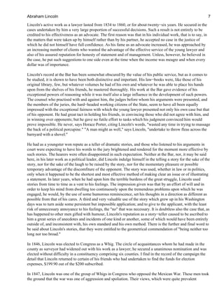 Lincoln's active work as a lawyer lasted from 1834 to 1860, or for about twenty−six years. He secured in the
cases undertaken by him a very large proportion of successful decisions. Such a result is not entirely to be
credited to his effectiveness as an advocate. The first reason was that in his individual work, that is to say, in
the matters that were taken up by himself rather than by his partner, he accepted no case in the justice of
which he did not himself have full confidence. As his fame as an advocate increased, he was approached by
an increasing number of clients who wanted the advantage of the effective service of the young lawyer and
also of his assured reputation for honesty of statement and of management. Unless, however, he believed in
the case, he put such suggestions to one side even at the time when the income was meagre and when every
dollar was of importance.
Lincoln's record at the Bar has been somewhat obscured by the value of his public service, but as it comes to
be studied, it is shown to have been both distinctive and important. His law−books were, like those of his
original library, few, but whatever volumes he had of his own and whatever he was able to place his hands
upon from the shelves of his friends, he mastered thoroughly. His work at the Bar gave evidence of his
exceptional powers of reasoning while it was itself also a large influence in the development of such powers.
The counsel who practised with and against him, the judges before whom his arguments were presented, and
the members of the juries, the hard−headed working citizens of the State, seem to have all been equally
impressed with the exceptional fairness with which the young lawyer presented not only his own case but that
of his opponent. He had great tact in holding his friends, in convincing those who did not agree with him, and
in winning over opponents; but he gave no futile effort to tasks which his judgment convinced him would
prove impossible. He never, says Horace Porter, citing Lincoln's words, "wasted any time in trying to massage
the back of a political porcupine." "A man might as well," says Lincoln, "undertake to throw fleas across the
barnyard with a shovel."
He had as a youngster won repute as a teller of dramatic stories, and those who listened to his arguments in
court were expecting to have his words to the jury brightened and rendered for the moment more effective by
such stories. The hearers were often disappointed in such expectation. Neither at the Bar, nor, it may be said
here, in his later work as a political leader, did Lincoln indulge himself in the telling a story for the sake of the
story, nor for the sake of the laugh to be raised by the story, nor for the momentary pleasure or possible
temporary advantage of the discomfiture of the opponent. The story was used, whether in law or in politics,
only when it happened to be the shortest and most effective method of making clear an issue or of illustrating
a statement. In later years, when he had upon him the terrible burdens of the great struggle, Lincoln used
stories from time to time as a vent to his feelings. The impression given was that by an effort of will and in
order to keep his mind from dwelling too continuously upon the tremendous problems upon which he was
engaged, he would, by the use of some humorous reminiscence, set his thoughts in a direction as different as
possible from that of his cares. A third and very valuable use of the story which grew up in his Washington
days was to turn aside some persistent but impossible application; and to give to the applicant, with the least
risk of unnecessary annoyance to his feelings, the "no" that was necessary. It is doubtless also the case that, as
has happened to other men gifted with humour, Lincoln's reputation as a story−teller caused to be ascribed to
him a great series of anecdotes and incidents of one kind or another, some of which would have been entirely
outside of, and inconsistent with, his own standard and his own method. There is the further and final word to
be said about Lincoln's stories, that they were entitled to the geometrical commendation of "being neither too
long nor too broad."
In 1846, Lincoln was elected to Congress as a Whig. The circle of acquaintances whom he had made in the
county as surveyor had widened out with his work as a lawyer; he secured a unanimous nomination and was
elected without difficulty in a constituency comprising six counties. I find in the record of the campaign the
detail that Lincoln returned to certain of his friends who had undertaken to find the funds for election
expenses, $199.90 out of the $200 subscribed.
In 1847, Lincoln was one of the group of Whigs in Congress who opposed the Mexican War. These men took
the ground that the war was one of aggression and spoliation. Their views, which were quite prevalent
Abraham Lincoln 7
 