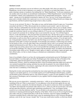 qualities of reason and justice you are not inferior to any other people. Still, when you speak of us
Republicans, you do so only to denounce us as reptiles, or, at the best, as no better than outlaws. You will
grant a hearing to pirates or murderers, but nothing like it to "Black Republicans." In all your contentions with
one another each of you deems an unconditional condemnation of "Black Republicanism" as the first thing to
be attended to. Indeed, such condemnation of us seems to be an indispensable prerequisite−−licence, so to
speak−−among you to be admitted or permitted to speak at all. Now, can you, or not, be prevailed upon to
pause and to consider whether this is quite just to us, or even to yourselves? Bring forward your charges and
specifications, and then be patient long enough to hear us deny or justify.
You say we are sectional. We deny it. That makes an issue; and the burden of proof is upon you. You produce
your proof; and what is it? Why, that our party has no existence in your section−−gets no votes in your
section. The fact is substantially true; but does it prove the issue? If it does, then in case we should, without
change of principle, begin to get votes in your section, we should thereby cease to be sectional. You cannot
escape this conclusion; and yet, are you willing to abide by it? If you are, you will probably soon find that we
have ceased to be sectional, for we shall get votes in your section this very year. You will then begin to
discover, as the truth plainly is, that your proof does not touch the issue. The fact that we get no votes in your
section, is a fact of your making, and not of ours. And if there be fault in that fact, that fault is primarily yours,
and remains so until you show that we repel you by some wrong principle or practice. If we do repel you by
any wrong principle or practice, the fault is ours; but this brings you to where you ought to have started−−to a
discussion of the right or wrong of our principle. If our principle, put in practice, would wrong your section
for the benefit of ours, or for any other object, then our principle, and we with it, are sectional, and are justly
opposed and denounced as such. Meet us, then, on the question of whether our principle, put in practice,
would wrong your section; and so meet us as if it were possible that something may be said on our side. Do
you accept the challenge? No! Then you really believe that the principle which "our fathers who framed the
Government under which we live" thought so clearly right as to adopt it, and indorse it again and again, upon
their official oaths, is in fact so clearly wrong as to demand your condemnation without a moment's
consideration.
Some of you delight to flaunt in our faces the warning against sectional parties given by Washington in his
Farewell Address. Less than eight years before Washington gave that warning, he had, as President of the
United States, approved and signed an act of Congress, enforcing the prohibition of slavery in the
Northwestern Territory, which act embodied the policy of the Government upon that subject up to and at the
very moment he penned that warning; and about one year after he penned it, he wrote Lafayette that he
considered that prohibition a wise measure, expressing in the same connection his hope that we should at
some time have a confederacy of free States.[28]
Bearing this in mind, and seeing that sectionalism has since arisen upon this same subject, is that warning a
weapon in your hands against us, or in our hands against you? Could Washington himself speak, would he
cast the blame of that sectionalism upon us, who sustain his policy, or upon you who repudiate it? We respect
that warning of Washington, and we commend it to you, together with his example pointing to the right
application of it.
But you say you are conservative−−eminently conservative−−while we are revolutionary, destructive, or
something of the sort. What is conservatism? Is it not adherence to the old and tried, against the new and
untried? We stick to, contend for, the identical old policy on the point in controversy which was adopted by
"our fathers who framed the Government under which we live"; while you with one accord reject, and scout,
and spit upon that old policy, and insist upon substituting something new. True, you disagree among
yourselves as to what that substitute shall be. You are divided on new propositions and plans, but you are
unanimous in rejecting and denouncing the old policy of the fathers. Some of you are for reviving the foreign
slave trade; some for a Congressional Slave−Code for the Territories; some for Congress forbidding the
Territories to prohibit Slavery within their limits; some for maintaining Slavery in the Territories through the
judiciary; some for the "gur−reat pur−rinciple" that "if one man would enslave another, no third man should
Abraham Lincoln 70
 