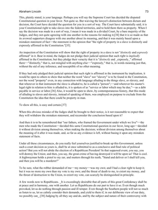 This, plainly stated, is your language. Perhaps you will say the Supreme Court has decided the disputed
Constitutional question in your favor. Not quite so. But waiving the lawyer's distinction between dictum and
decision, the Court have decided the question for you in a sort of way. The Court have substantially said, it is
your Constitutional right to take slaves into the federal territories, and to hold them there as property. When I
say the decision was made in a sort of way, I mean it was made in a divided Court, by a bare majority of the
Judges, and they not quite agreeing with one another in the reasons for making it;[34] that it is so made as that
its avowed supporters disagree with one another about its meaning, and that it was mainly based upon a
mistaken statement of fact−−the statement in the opinion that "the right of property in a slave is distinctly and
expressly affirmed in the Constitution."[35]
An inspection of the Constitution will show that the right of property in a slave is not "distinctly and expressly
affirmed" in it. Bear in mind, the Judges do not pledge their judicial opinion that such right is impliedly
affirmed in the Constitution; but they pledge their veracity that it is "distinctly and _expressly_" affirmed
there−−"distinctly," that is, not mingled with anything else−−"expressly," that is, in words meaning just that,
without the aid of any inference, and susceptible of no other meaning.
If they had only pledged their judicial opinion that such right is affirmed in the instrument by implication, it
would be open to others to show that neither the word "slave" nor "slavery" is to be found in the Constitution,
nor the word "property" even, in any connection with language alluding to the things slave, or slavery, and
that wherever in that instrument the slave is alluded to, he is called a "person";−−and wherever his master's
legal right in relation to him is alluded to, it is spoken of as "service or labor which may be due,"−−as a debt
payable in service or labor.[36] Also, it would be open to show, by contemporaneous history, that this mode
of alluding to slaves and slavery, instead of speaking of them, was employed on purpose to exclude from the
Constitution the idea that there could be property in man.
To show all this, is easy and certain.[37]
When this obvious mistake of the Judges shall be brought to their notice, is it not reasonable to expect that
they will withdraw the mistaken statement, and reconsider the conclusion based upon it?
And then it is to be remembered that "our fathers, who framed the Government under which we live"−−the
men who made the Constitution−−decided this same Constitutional question in our favor, long ago−−decided
it without division among themselves, when making the decision; without division among themselves about
the meaning of it after it was made, and, so far as any evidence is left, without basing it upon any mistaken
statement of facts.
Under all these circumstances, do you really feel yourselves justified to break up this Government, unless
such a court decision as yours is, shall be at once submitted to as a conclusive and final rule of political
action? But you will not abide the election of a Republican President! In that supposed event, you say, you
will destroy the Union; and then, you say, the great crime of having destroyed it will be upon us! That is cool.
A highwayman holds a pistol to my ear, and mutters through his teeth, "Stand and deliver or I shall kill you,
and then you will be a murderer!"
To be sure, what the robber demanded of me−−my money−−was my own; and I had a clear right to keep it;
but it was no more my own than my vote is my own; and the threat of death to me, to extort my money, and
the threat of destruction to the Union, to extort my vote, can scarcely be distinguished in principle.
A few words now to Republicans. _It is exceedingly desirable that all parts of this great Confederacy shall be
at peace and in harmony, one with another. Let us Republicans do our part to have it so. Even though much
provoked, let us do nothing through passion and ill temper. Even though the Southern people will not so much
as listen to us, let us calmly consider their demands, and yield to them if, in our deliberate view of our duty,
we possibly can_.[38] Judging by all they say and do, and by the subject and nature of their controversy with
Abraham Lincoln 73
 