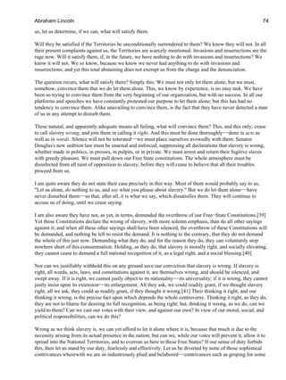 us, let us determine, if we can, what will satisfy them.
Will they be satisfied if the Territories be unconditionally surrendered to them? We know they will not. In all
their present complaints against us, the Territories are scarcely mentioned. Invasions and insurrections are the
rage now. Will it satisfy them, if, in the future, we have nothing to do with invasions and insurrections? We
know it will not. We so know, because we know we never had anything to do with invasions and
insurrections; and yet this total abstaining does not exempt us from the charge and the denunciation.
The question recurs, what will satisfy them? Simply this: We must not only let them alone, but we must,
somehow, convince them that we do let them alone. This, we know by experience, is no easy task. We have
been so trying to convince them from the very beginning of our organization, but with no success. In all our
platforms and speeches we have constantly protested our purpose to let them alone; but this has had no
tendency to convince them. Alike unavailing to convince them, is the fact that they have never detected a man
of us in any attempt to disturb them.
These natural, and apparently adequate means all failing, what will convince them? This, and this only; cease
to call slavery wrong, and join them in calling it right. And this must be done thoroughly−−done in acts as
well as in words. Silence will not be tolerated−−we must place ourselves avowedly with them. Senator
Douglas's new sedition law must be enacted and enforced, suppressing all declarations that slavery is wrong,
whether made in politics, in presses, in pulpits, or in private. We must arrest and return their fugitive slaves
with greedy pleasure. We must pull down our Free State constitutions. The whole atmosphere must be
disinfected from all taint of opposition to slavery, before they will cease to believe that all their troubles
proceed from us.
I am quite aware they do not state their case precisely in this way. Most of them would probably say to us,
"Let us alone, do nothing to us, and say what you please about slavery." But we do let them alone−−have
never disturbed them−−so that, after all, it is what we say, which dissatisfies them. They will continue to
accuse us of doing, until we cease saying.
I am also aware they have not, as yet, in terms, demanded the overthrow of our Free−State Constitutions.[39]
Yet those Constitutions declare the wrong of slavery, with more solemn emphasis, than do all other sayings
against it; and when all these other sayings shall have been silenced, the overthrow of these Constitutions will
be demanded, and nothing be left to resist the demand. It is nothing to the contrary, that they do not demand
the whole of this just now. Demanding what they do, and for the reason they do, they can voluntarily stop
nowhere short of this consummation. Holding, as they do, that slavery is morally right, and socially elevating,
they cannot cease to demand a full national recognition of it, as a legal right, and a social blessing.[40]
Nor can we justifiably withhold this on any ground save our conviction that slavery is wrong. If slavery is
right, all words, acts, laws, and constitutions against it, are themselves wrong, and should be silenced, and
swept away. If it is right, we cannot justly object to its nationality−−its universality; if it is wrong, they cannot
justly insist upon its extension−−its enlargement. All they ask, we could readily grant, if we thought slavery
right; all we ask, they could as readily grant, if they thought it wrong.[41] Their thinking it right, and our
thinking it wrong, is the precise fact upon which depends the whole controversy. Thinking it right, as they do,
they are not to blame for desiring its full recognition, as being right; but, thinking it wrong, as we do, can we
yield to them? Can we cast our votes with their view, and against our own? In view of our moral, social, and
political responsibilities, can we do this?
Wrong as we think slavery is, we can yet afford to let it alone where it is, because that much is due to the
necessity arising from its actual presence in the nation; but can we, while our votes will prevent it, allow it to
spread into the National Territories, and to overrun us here in these Free States? If our sense of duty forbids
this, then let us stand by our duty, fearlessly and effectively. Let us be diverted by none of those sophistical
contrivances wherewith we are so industriously plied and belabored−−contrivances such as groping for some
Abraham Lincoln 74
 