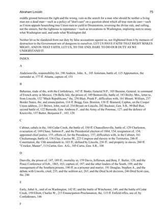 middle ground between the right and the wrong, vain as the search for a man who should be neither a living
man nor a dead man−−such as a policy of "don't care" on a question about which all true men do care−−such
as Union appeals beseeching true Union men to yield to Disunionists, reversing the divine rule, and calling,
not the sinners, but the righteous to repentance−−such as invocations to Washington, imploring men to unsay
what Washington said, and undo what Washington did.
Neither let us be slandered from our duty by false accusations against us, nor frightened from it by menaces of
destruction to the Government nor of dungeons to ourselves. LET US HAVE FAITH THAT RIGHT MAKES
MIGHT, AND IN THAT FAITH, LET US, TO THE END, DARE TO DO OUR DUTY AS WE
UNDERSTAND IT.
INDEX
A
Andersonville, responsibility for, 190 Andrew, John. A., 105 Antietam, battle of, 115 Appomattox, the
surrender at, 177 ff. Atlanta, capture of, 151
B
Bahamas, trade of the, with the Confederacy, 167 ff. Banks, General N.P., 103 Bazaine, General, in command
of French army in Mexico, 156 Belle Isle, the prison of, 189 Bentonville, battle of, 183 Bixby, Mrs., letter to,
from Lincoln, 152 "Black Republicans," the, 250 Blair, Prank P., difficulties with, 161 Blount, William, 237
Border States, the, and emancipation, 114 ff. Bragg, Gen. Braxton, 136 ff. Brainerd, Cephas, on the Cooper
Union address, 211 Brown, John, raid of, 254 Bryant on Lincoln, 202 Buckner, Gen. S.B., 99 Bull Run,
second battle of, 122 Burnside, Gen. Ambrose F., and the Army of the Potomac, 127; and the defence of
Knoxville, 137 Butler, Benjamin F., 103, 120
C
Cabinet, cabals in the, 160 Cedar Creek, the battle of, 150 ff. Chancellorsville, battle of, 129 Charleston,
evacuation of, 169 Chase, Salmon P., and the Presidential election of 1864, 154; resignation of, 154;
appointed chief justice, 155; efforts of, for the Presidency, 157; difficulties with, in the Cabinet, 161
Chickamauga, battle of, 136 Clay, Cassius M., 223 Congress and slavery in the Territories, 246 ff.
Constitution, the 13th amendment to, 163 ff.; defined by Lincoln, 236 ff.; and property in slaves, 260 ff.
"Crocker, Master", 113 Curtin, Gov. A.G., 105 Curtis, Gen. S.R., 108
D
Danville, the prison of, 147, 189 ff.; mortality in, 159 Davis, Jefferson, and Benj. F. Butler, 120; and the
Peace Conference of Feb., 1865, 163; capture of, 187; and the other leaders of the South, 189; and the
management of the Southern prisons, 190 ff; as a prisoner and martyr, 191 Douglas, Stephen A., and the
debate with Lincoln, cited, 235; and the sedition act, 263; and the Dred Scott decision, 246 Dred Scott case,
the, 246
E
Early, Jubal A., raid of on Washington, 142 ff.; and the battle of Winchester, 149; and the battle of Cedar
Creek, 150 Elliott, Charles W., 213 Emancipation Proclamation, the, 115 ff. Enfield rifles, use of, by
Confederates, 146
F
Abraham Lincoln 75
 