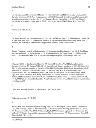 N
Napoleon, Louis, and the invasion of Mexico, 156 Nashville, battle of, 151 ff. Nation, the London, on the
character of Lincoln, 198 ff. New Orleans, capture of, 111 ff. Nineteenth Army Corps and Early's raid, 145
North Carolina, cession of territory by, 239 Northwestern Territory, the, of the U.S., 237 Nott, Chas. C.,
introduction to the Cooper Union address, 215 ff.; letter of, to Lincoln, 224 ff. Noyes, Wm. Curtis, 212
O
Ordinance of 1787, 238 ff.
P
Pea Ridge, battle of, 108 Peace Conference of Feb., 1865, 162 Pickett, Gen. G.E., 133 Pinckney, Charles, 241
ff. Pope, Gen. John, 103, 122 Port Hudson, surrender of, 112 Presidential election in Libby prison, 158
Prisoners, the exchange of, 158 Putnam, George Palmer, and the Cooper Union address, 212
R
Reagan, Postmaster−general, at Goldsborough, 184 Reconstruction, Lincoln's views on, 180 ff. Republican
party, the, and slavery in the Territories, 249 ff. Republican Union, the Young Men's, 223, 232 Reynolds,
Gen. J.T., 127 Rosecrans, Gen. Wm. S., and the Chattanooga campaign, 136 Rutledge, John, 245
S
Schechter, Rabbi, on the character of Lincoln, 200 Schofield, Gen. Geo. W., 152 Schurz, Carl, on the
character of Lincoln, 201 Seward, W.H., 64, 160 Sharp's breech−loaders introduced in 1864, 146 Shaw, Col.
R.G., 116 Shenandoah, campaign in the valley of the, 149 Sheridan, Gen. Philip, in the Shenandoah, 149 ff.;
wins battle of Five Forks, 171 Sherman, Roger, 237 Sherman, Gen. Wm. T., at Missionary Ridge, 137;
captures Atlanta, 151; and the Georgia planter, 164; passes by Charleston, 169; at Goldsborough, 183 ff.
Sigel, Gen. Franz, 108 Smith, Gen. Kirby, surrender of, 191 Soldiers authorised to vote in presidential
election, 152 Southampton, insurrection at, 256 South Mountain, battle of the, 124 Stanton, Edwin, M., 65,
101 ff., 185 Stephens, Alexander H., and the Peace Conference of Feb., 1865, 162 ff. Sumter, Fort, restoration
of the flag on, 182
T
Taylor, Gen. Richard, surrender of, 191 Thomas. Gen. Geo. H., 136
V
Vicksburg, surrender of, 112, 134
W
Wallace, Gen. Lew, 143 Washington assailed by Early, 142 ff. Washington, George, and the Ordinance of
1787, 239; Farewell Address of, 252; the example of, 266 Weitzel, Gen. Godfrey, 119 Whittier on Lincoln,
201 Wilderness, battle of the, 140 ff. Williamson, Hugh, 237 Wilmington, capture of, 167 Winchester, third
battle of, 149 Winder, Gen., and the management of the Southern prisons, 190 Wisconsin, troops from, 165
Wisewell, Col. F.H., 144 ff.
FOOTNOTES:
Abraham Lincoln 77
 