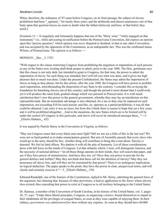 When, therefore, the ordinance of '87 came before Congress, on its final passage, the subject of slavery
prohibition had been "_agitated_" for nearly three years; and the deliberate and almost unanimous vote of that
body upon that question leaves no room to doubt what the fathers believed, and how, in that belief, they
acted.]
[Footnote 11:−−It singularly and fortunately happens that one of the "thirty−nine," "while engaged on that
instrument," viz., while advocating its ratification before the Pennsylvania Convention, did express an opinion
upon this "precise question," which opinion was never disputed or doubted, in that or any other Convention,
and was accepted by the opponents of the Constitution, as an indisputable fact. This was the celebrated James
Wilson, of Pennsylvania. The opinion is as follows:−−
MONDAY, _Dec._ 3, 1787.
"With respect to the clause restricting Congress from prohibiting the migration or importation of such persons
as any of the States now existing shall think proper to admit, prior to the year 1808: The Hon. gentleman says
that this clause is not only dark, but intended to grant to Congress, for that time, the power to admit the
importation of slaves. No such thing was intended; but I will tell you what was done, and it gives me high
pleasure that so much was done. Under the present Confederation, the States may admit the importation of
slaves as long as they please; but by this article, after the year 1808, the Congress will have power to prohibit
such importation, notwithstanding the disposition of any State to the contrary. I consider this as laying the
foundation for banishing slavery out of this country; and though the period is more distant than I could wish,
yet it will produce the same kind, gradual change which was pursued in Pennsylvania. It is with much
satisfaction that I view this power in the general government, whereby they may lay an interdiction on this
reproachful trade. But an immediate advantage is also obtained; for a tax or duty may be imposed on such
importation, not exceeding $10 for each person; and this, sir, operates as a partial prohibition; it was all that
could be obtained. I am sorry it was no more; but from this I think there is reason to hope that yet a few years,
and it will be prohibited altogether. _And in the meantime, the new States which are to be formed will be
under the control of Congress in this particular, and slaves will never be introduced amongst them_."−−2
_Elliott's Debates_, 423.
It was argued by Patrick Henry in the Convention in Virginia, as follows:
"May not Congress enact that every black man must fight? Did we not see a little of this in the last war? We
were not so hard pushed as to make emancipation general. But acts of Assembly passed, that every slave who
would go to the army should be free. Another thing will contribute to bring this event about. Slavery is
detested. We feel its fatal effects. We deplore it with all the pity of humanity. Let all these considerations
press with full force on the minds of Congress. Let that urbanity which, I trust, will distinguish America, and
the necessity of national defence−−let all these things operate on their minds, they will search that paper, and
see if they have power of manumission. And have they not, sir? Have they not power to provide for the
general defence and welfare? May they not think that these call for the abolition of slavery? May they not
pronounce all slaves free, and will they not be warranted by that power? There is no ambiguous implication,
no logical deduction. The paper speaks to the point; they have the power in clear, unequivocal terms, and will
clearly and certainly exercise it."−−3 _Elliott's Debates_, 534.
Edmund Randolph, one of the framers of the Constitution, replied to Mr. Henry, admitting the general force of
the argument, but claiming that, because of other provisions, it had no application to the States where slavery
then existed; thus conceding that power to exist in Congress as to all territory belonging to the United States.
Dr. Ramsay, a member of the Convention of South Carolina, in his history of the United States, vol. 3, pages
36, 37, says: "Under these liberal principles, Congress, in organizing colonies, bound themselves to impart to
their inhabitants all the privileges of coequal States, as soon as they were capable of enjoying them. In their
infancy, government was administered for them without any expense. As soon as they should have 60,000
Abraham Lincoln 80
 
