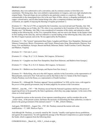 inhabitants, they were authorized to call a convention, and, by common consent, to form their own
constitution. This being done, they were entitled to representation in Congress, and every right attached to the
original States. These privileges are not confined to any particular country or complexion. They are
communicable to the emancipated slave (for in the new State of Ohio, slavery is altogether prohibited), to the
copper−colored native, and all other human beings who, after a competent residence and degree of
civilization, are capable of enjoying the blessings of regular government."]
[Footnote 12:−−The Act of 1789, as reported by the Committee, was received and read Thursday, July 16th.
The second reading was on Friday, the 17th, when it was committed to the Committee of the whole house, "on
Monday next." On Monday, July 20th, it was considered in Committee of the whole, and ordered to a third
reading on the following day; on the 21st, it passed the House, and was sent to the Senate. In the Senate it had
its first reading on the same day, and was ordered to a second reading on the following day (July 22d), and on
the 4th of August it passed, and on the 7th was approved by the President.]
[Footnote 13:−−The "sixteen" represented these States: Langdon and Oilman, New Hampshire; Sherman and
Johnson, Connecticut; Morris, Fitzsimmons, and Clymer, Pennsylvania; King, Massachusetts; Paterson, New
Jersey; Few and Baldwin, Georgia; Bassett and Read, Delaware; Butler, South Carolina; Carroll, Maryland;
and Madison, Virginia]
[Footnote 14:−−Vide note 3, ante.]
[Footnote 15:−−Chap. 28, § 7, U.S. Statutes, 5th Congress, 2d Session.]
[Footnote 16:−−Langdon was from New Hampshire, Read from Delaware, and Baldwin from Georgia.]
[Footnote 17:−−Chap. 38, § 10, U.S. Statutes, 8th Congress, 1st Session.]
[Footnote 18:−−Baldwin was from Georgia, and Dayton from New Jersey.]
[Footnote 19:−−Rufus King, who sat in the old Congress, and also in the Convention, as the representative of
Massachusetts, removed to New York and was sent by that State to the U.S. Senate of the first Congress.
Charles Pinckney was hi the House, as a representative of South Carolina.]
[Footnote 20:−−Although Mr. Pinckney opposed "slavery prohibition" in 1820, yet his views, with regard to
the powers of the general government, may be better judged by his actions in the Convention:
FRIDAY, _June 8th,_ 1787.−−"Mr. Pinckney moved 'that the National Legislature shall have the power of
negativing all laws to be passed by the State Legislatures, which they may judge improper,' in the room of the
clause as it stood reported.
"He grounds his motion on the necessity of one supreme controlling power, and he considers this as the
_corner−stone_ of the present system; and hence the necessity of retrenching the State authorities, in order to
preserve the good government of the national council."−−T. 400, _Elliott's Debates_.
And again, THURSDAY, _August 23d,_ 1787, Mr. Pinckney renewed the motion with some
modifications.−−T. 1409. Madison Papers.
And although Mr. Pinckney, as correctly stated by Mr. Lincoln, "steadily voted against slavery prohibition,
and against all compromises," he still regarded the passage of the Missouri Compromise as a great triumph of
the South, which is apparent from the following letter:
CONGRESS HALL, _March 2d_, 1820, 3 _o'clock at night_.
Abraham Lincoln 81
 