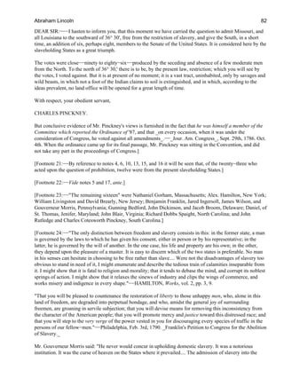 DEAR SIR:−−−I hasten to inform you, that this moment we have carried the question to admit Missouri, and
all Louisiana to the southward of 36° 30', free from the restriction of slavery, and give the South, in a short
time, an addition of six, perhaps eight, members to the Senate of the United States. It is considered here by the
slaveholding States as a great triumph.
The votes were close−−ninety to eighty−six−−produced by the seceding and absence of a few moderate men
from the North. To the north of 36° 30,' there is to be, by the present law, restriction; which you will see by
the votes, I voted against. But it is at present of no moment; it is a vast tract, uninhabited, only by savages and
wild beasts, in which not a foot of the Indian claims to soil is extinguished, and in which, according to the
ideas prevalent, no land office will be opened for a great length of time.
With respect, your obedient servant,
CHARLES PINCKNEY.
But conclusive evidence of Mr. Pinckney's views is furnished in the fact that he was himself a member of the
Committee which reported the Ordinance of '87, and that _on every occasion, when it was under the
consideration of Congress, he voted against all amendments_.−−_Jour. Am. Congress_, Sept. 29th, 1786. Oct.
4th. When the ordinance came up for its final passage, Mr. Pinckney was sitting in the Convention, and did
not take any part in the proceedings of Congress.]
[Footnote 21:−−By reference to notes 4, 6, 10, 13, 15, and 16 it will be seen that, of the twenty−three who
acted upon the question of prohibition, twelve were from the present slaveholding States.]
[Footnote 22:−−Vide notes 5 and 17, ante.]
[Footnote 23:−−"The remaining sixteen" were Nathaniel Gorham, Massachusetts; Alex. Hamilton, New York;
William Livingston and David Brearly, New Jersey; Benjamin Franklin, Jared Ingersoll, James Wilson, and
Gouverneur Morris, Pennsylvania; Gunning Bedford, John Dickinson, and Jacob Broom, Delaware; Daniel, of
St. Thomas, Jenifer, Maryland; John Blair, Virginia; Richard Dobbs Spaight, North Carolina; and John
Rutledge and Charles Cotesworth Pinckney, South Carolina.]
[Footnote 24:−−"The only distinction between freedom and slavery consists in this: in the former state, a man
is governed by the laws to which he has given his consent, either in person or by his representative; in the
latter, he is governed by the will of another. In the one case, his life and property are his own; in the other,
they depend upon the pleasure of a master. It is easy to discern which of the two states is preferable. No man
in his senses can hesitate in choosing to be free rather than slave.... Were not the disadvantages of slavery too
obvious to stand in need of it, I might enumerate and describe the tedious train of calamities inseparable from
it. I might show that it is fatal to religion and morality; that it tends to debase the mind, and corrupt its noblest
springs of action. I might show that it relaxes the sinews of industry and clips the wings of commerce, and
works misery and indigence in every shape."−−HAMILTON, Works, vol. 2, pp. 3, 9.
"That you will be pleased to countenance the restoration of liberty to those unhappy men, who, alone in this
land of freedom, are degraded into perpetual bondage, and who, amidst the general joy of surrounding
freemen, are groaning in servile subjection; that you will devise means for removing this inconsistency from
the character of the American people; that you will promote mercy and justice toward this distressed race; and
that you will step to the very verge of the power vested in you for discouraging every species of traffic in the
persons of our fellow−men."−−Philadelphia, Feb. 3rd, 1790. _Franklin's Petition to Congress for the Abolition
of Slavery._
Mr. Gouverneur Morris said: "He never would concur in upholding domestic slavery. It was a notorious
institution. It was the curse of heaven on the States where it prevailed.... The admission of slavery into the
Abraham Lincoln 82
 