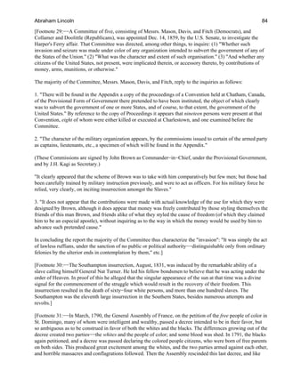 [Footnote 29:−−A Committee of five, consisting of Messrs. Mason, Davis, and Fitch (Democrats), and
Collamer and Doolittle (Republicans), was appointed Dec. 14, 1859, by the U.S. Senate, to investigate the
Harper's Ferry affair. That Committee was directed, among other things, to inquire: (1) "Whether such
invasion and seizure was made under color of any organization intended to subvert the government of any of
the States of the Union." (2) "What was the character and extent of such organisation." (3) "And whether any
citizens of the United States, not present, were implicated therein, or accessory thereto, by contributions of
money, arms, munitions, or otherwise."
The majority of the Committee, Messrs. Mason, Davis, and Fitch, reply to the inquiries as follows:
1. "There will be found in the Appendix a copy of the proceedings of a Convention held at Chatham, Canada,
of the Provisional Form of Government there pretended to have been instituted, the object of which clearly
was to subvert the government of one or more States, and of course, to that extent, the government of the
United States." By reference to the copy of Proceedings it appears that nineteen persons were present at that
Convention, eight of whom were either killed or executed at Charlestown, and one examined before the
Committee.
2. "The character of the military organization appears, by the commissions issued to certain of the armed party
as captains, lieutenants, etc., a specimen of which will be found in the Appendix."
(These Commissions are signed by John Brown as Commander−in−Chief, under the Provisional Government,
and by J.H. Kagi as Secretary.)
"It clearly appeared that the scheme of Brown was to take with him comparatively but few men; but those had
been carefully trained by military instruction previously, and were to act as officers. For his military force he
relied, very clearly, on inciting insurrection amongst the Slaves."
3. "It does not appear that the contributions were made with actual knowledge of the use for which they were
designed by Brown, although it does appear that money was freely contributed by those styling themselves the
friends of this man Brown, and friends alike of what they styled the cause of freedom (of which they claimed
him to be an especial apostle), without inquiring as to the way in which the money would be used by him to
advance such pretended cause."
In concluding the report the majority of the Committee thus characterize the "invasion": "It was simply the act
of lawless ruffians, under the sanction of no public or political authority−−distinguishable only from ordinary
felonies by the ulterior ends in contemplation by them," etc.]
[Footnote 30:−−The Southampton insurrection, August, 1831, was induced by the remarkable ability of a
slave calling himself General Nat Turner. He led his fellow bondsmen to believe that he was acting under the
order of Heaven. In proof of this he alleged that the singular appearance of the sun at that time was a divine
signal for the commencement of the struggle which would result in the recovery of their freedom. This
insurrection resulted in the death of sixty−four white persons, and more than one hundred slaves. The
Southampton was the eleventh large insurrection in the Southern States, besides numerous attempts and
revolts.]
[Footnote 31:−−In March, 1790, the General Assembly of France, on the petition of the free people of color in
St. Domingo, many of whom were intelligent and wealthy, passed a decree intended to be in their favor, but
so ambiguous as to be construed in favor of both the whites and the blacks. The differences growing out of the
decree created two parties−−the whites and the people of color; and some blood was shed. In 1791, the blacks
again petitioned, and a decree was passed declaring the colored people citizens, who were born of free parents
on both sides. This produced great excitement among the whites, and the two parties armed against each other,
and horrible massacres and conflagrations followed. Then the Assembly rescinded this last decree, and like
Abraham Lincoln 84
 