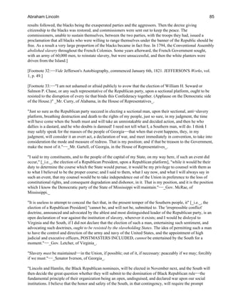 results followed, the blacks being the exasperated parties and the aggressors. Then the decree giving
citizenship to the blacks was restored, and commissioners were sent out to keep the peace. The
commissioners, unable to sustain themselves, between the two parties, with the troops they had, issued a
proclamation that all blacks who were willing to range themselves under the banner of the Republic should be
free. As a result a very large proportion of the blacks became in fact free. In 1794, the Conventional Assembly
abolished slavery throughout the French Colonies. Some years afterward, the French Government sought,
with an army of 60,000 men, to reinstate slavery, but were unsuccessful, and then the white planters were
driven from the Island.]
[Footnote 32:−−Vide Jefferson's Autobiography, commenced January 6th, 1821. JEFFERSON'S Works, vol.
1, p. 49.]
[Footnote 33:−−"I am not ashamed or afraid publicly to avow that the election of William H. Seward or
Salmon P. Chase, or any such representative of the Republican party, upon a sectional platform, ought to be
resisted to the disruption of every tie that binds this Confederacy together. (Applause on the Democratic side
of the House.)" _Mr. Curry, of Alabama, in the House of Representatives_.
"Just so sure as the Republican party succeed in electing a sectional man, upon their sectional, anti−slavery
platform, breathing destruction and death to the rights of my people, just so sure, in my judgment, the time
will have come when the South must and will take an unmistakable and decided action, and then he who
dallies is a dastard, and he who doubts is damned! I need not tell what I, a Southern man, will do. I think I
may safely speak for the masses of the people of Georgia−−that when that event happens, they, in my
judgment, will consider it an overt act, a declaration of war, and meet immediately in convention, to take into
consideration the mode and measure of redress. That is my position; and if that be treason to the Government,
make the most of it."−−_Mr. Gartell, of Georgia, in the House of Representatives_.
"I said to my constituents, and to the people of the capital of my State, on my way here, if such an event did
occur," [_i.e._, the election of a Republican President, upon a Republican platform], "while it would be their
duty to determine the course which the State would pursue, it would be my privilege to counsel with them as
to what I believed to be the proper course; and I said to them, what I say now, and what I will always say in
such an event, that my counsel would be to take independence out of the Union in preference to the loss of
constitutional rights, and consequent degradation and dishonor, in it. That is my position, and it is the position
which I know the Democratic party of the State of Mississippi will maintain."−−_Gov. McRae, of
Mississippi._
"It is useless to attempt to conceal the fact that, in the present temper of the Southern people, it" [_i.e._, the
election of a Republican President] "cannot be, and will not be, submitted to. The 'irrepressible conflict'
doctrine, announced and advocated by the ablest and most distinguished leader of the Republican party, is an
open declaration of war against the institution of slavery, wherever it exists; and I would be disloyal to
Virginia and the South, if I did not declare that the election of such a man, entertaining such sentiment, and
advocating such doctrines, ought to be resisted by the slaveholding States. The idea of permitting such a man
to have the control and direction of the army and navy of the United States, and the appointment of high
judicial and executive officers, POSTMASTERS INCLUDED, cannot be entertained by the South for a
moment."−−_Gov. Letcher, of Virginia_.
"Slavery must be maintained−−in the Union, if possible; out of it, if necessary: peaceably if we may; forcibly
if we must."−−_Senator Iverson, of Georgia_.
"Lincoln and Hamlin, the Black Republican nominees, will be elected in November next, and the South will
then decide the great question whether they will submit to the domination of Black Republican rule−−the
fundamental principle of their organization being an open, undisguised, and declared war upon our social
institutions. I believe that the honor and safety of the South, in that contingency, will require the prompt
Abraham Lincoln 85
 