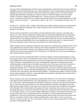 secession of the slaveholding States from the Union; and failing then to obtain from the free States additional
and higher guaranties for the protection of our rights and property, that the seceding States should proceed to
establish a new government. But while I think such would be the imperative duty of the South, I should
emphatically reprobate and repudiate any scheme having for its object the separate secession of South
Carolina. If Georgia, Alabama, and Mississippi alone−−giving us a portion of the Atlantic and Gulf
coasts−−would unite with this State in a common secession upon the election of a Black Republican, I would
give my consent to the policy."−−_Letter of Hon. James L. Orr, of S.C., to John Martin and others, July_ 23,
1860.]
[Footnote 34:−−The Hon. John A. Andrew, of the Boston Bar, made the following analysis of the Dred Scott
case in the Massachusetts Legislature. Hon. Caleb Cushing was then a member of that body, but did not
question its correctness.
"On the question of possibility of citizenship to one of the Dred Scott color, extraction, and origin, three
Justices, viz., Taney, Wayne, and Daniels, held the negative. Nelson and Campbell passed over the plea by
which the question was raised. Grier agreed with Nelson. Catron said the question was not open. McLean
agreed with Catron, but thought the plea bad. Curtis agreed that the question was open, but attacked the plea,
met its averments, and decided that a free−born colored person, native to any State, is a citizen thereof by
birth, and is therefore a citizen of the Union, and entitled to sue in the Federal Courts.
"Had a majority of the court directly sustained the plea in abatement, and denied the jurisdiction of the Circuit
Court appealed from, then all else they could have said and done would have been done and said in a cause
not theirs to try and not theirs to discuss. In the absence of such a majority, one step more was to be taken.
And the next step reveals an agreement of six of the Justices, on a point decisive of the cause, and putting an
end to all the functions of the court.
"It is this. Scott was first carried to Rock Island, in the State of Illinois, where he remained about two years,
before going with his master to Fort Snelling, in the Territory of Wisconsin. His claim to freedom was rested
on the alleged effect of his translation from a slave State, and again into a free territory. If, by his removal to
Illinois, he became emancipated from his master, the subsequent continuance of his pilgrimage into the
Louisiana purchase could not add to his freedom, nor alter the fact. If, by reason of any want or infirmity in
the laws of Illinois, or of conformity on his part to their behests, Dred Scott remained a slave while he
remained in that State, then−−for the sake of learning the effect on him of his territorial residence beyond the
Mississippi, and of his marriage and other proceedings there, and the effect of the sojournment and marriage
of Harriet, in the same territory, upon herself and her children−−it might become needful to advance one other
step into the investigation of the law; to inspect the Missouri Compromise, banishing slavery to the south of
the line of 36° 30' in the Louisiana purchase.
"But no exigency of the cause ever demanded or justified that advance; for six of the Justices, including the
Chief Justice himself, decided that the status of the plaintiff, as free or slave, was dependent, not upon the
laws of the State in which he had been, but of the State of Missouri, in which he was at the commencement of
the suit. The Chief Justice asserted that 'it is now firmly settled by the decisions of the highest court in the
State, that Scott and his family, on their return were not free, but were, by the laws of Missouri, the property
of the defendant.' This was the burden of the opinion of Nelson, who declares 'the question is one solely
depending upon the law of Missouri, and that the Federal Court, sitting in the State, and trying the case before
us, was bound to follow it.' It received the emphatic endorsement of Wayne, whose general concurrence was
with the Chief Justice. Grier concurred in set terms with Nelson on all 'the questions discussed by him.'
Campbell says, 'The claim of the plaintiff to freedom depends upon the effect to be given to his absence from
Missouri, in company with his master in Illinois and Minnesota, and this effect is to be ascertained by
reference to the laws of Missouri.' Five of the Justices, then (if no more of them), regard the law of Missouri
as decisive of the plaintiff's rights."]
Abraham Lincoln 86
 