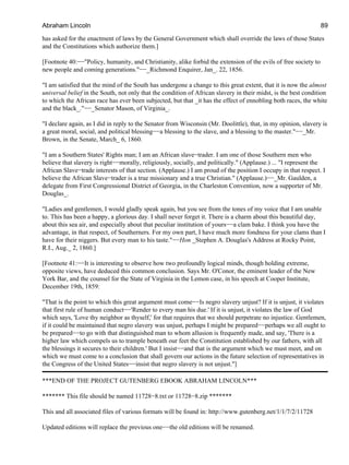 has asked for the enactment of laws by the General Government which shall override the laws of those States
and the Constitutions which authorize them.]
[Footnote 40:−−"Policy, humanity, and Christianity, alike forbid the extension of the evils of free society to
new people and coming generations."−−_Richmond Enquirer, Jan_. 22, 1856.
"I am satisfied that the mind of the South has undergone a change to this great extent, that it is now the almost
universal belief in the South, not only that the condition of African slavery in their midst, is the best condition
to which the African race has ever been subjected, but that _it has the effect of ennobling both races, the white
and the black_."−−_Senator Mason, of Virginia_.
"I declare again, as I did in reply to the Senator from Wisconsin (Mr. Doolittle), that, in my opinion, slavery is
a great moral, social, and political blessing−−a blessing to the slave, and a blessing to the master."−−_Mr.
Brown, in the Senate, March_ 6, 1860.
"I am a Southern States' Rights man; I am an African slave−trader. I am one of those Southern men who
believe that slavery is right−−morally, religiously, socially, and politically." (Applause.) ... "I represent the
African Slave−trade interests of that section. (Applause.) I am proud of the position I occupy in that respect. I
believe the African Slave−trader is a true missionary and a true Christian." (Applause.)−−_Mr. Gaulden, a
delegate from First Congressional District of Georgia, in the Charleston Convention, now a supporter of Mr.
Douglas_.
"Ladies and gentlemen, I would gladly speak again, but you see from the tones of my voice that I am unable
to. This has been a happy, a glorious day. I shall never forget it. There is a charm about this beautiful day,
about this sea air, and especially about that peculiar institution of yours−−a clam bake. I think you have the
advantage, in that respect, of Southerners. For my own part, I have much more fondness for your clams than I
have for their niggers. But every man to his taste."−−Hon _Stephen A. Douglas's Address at Rocky Point,
R.I., Aug._ 2, 1860.]
[Footnote 41:−−It is interesting to observe how two profoundly logical minds, though holding extreme,
opposite views, have deduced this common conclusion. Says Mr. O'Conor, the eminent leader of the New
York Bar, and the counsel for the State of Virginia in the Lemon case, in his speech at Cooper Institute,
December 19th, 1859:
"That is the point to which this great argument must come−−Is negro slavery unjust? If it is unjust, it violates
that first rule of human conduct−−'Render to every man his due.' If it is unjust, it violates the law of God
which says, 'Love thy neighbor as thyself,' for that requires that we should perpetrate no injustice. Gentlemen,
if it could be maintained that negro slavery was unjust, perhaps I might be prepared−−perhaps we all ought to
be prepared−−to go with that distinguished man to whom allusion is frequently made, and say, 'There is a
higher law which compels us to trample beneath our feet the Constitution established by our fathers, with all
the blessings it secures to their children.' But I insist−−and that is the argument which we must meet, and on
which we must come to a conclusion that shall govern our actions in the future selection of representatives in
the Congress of the United States−−insist that negro slavery is not unjust."]
***END OF THE PROJECT GUTENBERG EBOOK ABRAHAM LINCOLN***
******* This file should be named 11728−8.txt or 11728−8.zip *******
This and all associated files of various formats will be found in: http://www.gutenberg.net/1/1/7/2/11728
Updated editions will replace the previous one−−the old editions will be renamed.
Abraham Lincoln 89
 