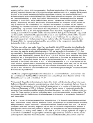 property to all the citizens of the commonwealth, a slaveholder was deprived of his constitutional rights as a
citizen if his control of this portion of his property was in any way interfered with or restricted. The argument
in behalf of this extreme Southern claim had been shaped most eloquently and most forcibly by John C.
Calhoun during the years between 1830 and 1850. The Calhoun opinion was represented a few years later in
the Presidential candidacy of John C. Breckinridge. The contention of the more extreme of the Northern
opponents of slavery voters, whose spokesmen were William Lloyd Garrison, Wendell Phillips, James G.
Birney, Owen Lovejoy, and others, was that the Constitution in so far as it recognised slavery (which it did
only by implication) was a compact with evil. They held that the Fathers had been led into this compact
unwittingly and without full realisation of the responsibilities that they were assuming for the perpetuation of
a great wrong. They refused to accept the view that later generations of American citizens were to be bound
for an indefinite period by this error of judgment on the part of the Fathers. They proposed to get rid of
slavery, as an institution incompatible with the principles on which the Republic was founded. They pointed
out that under the Declaration of Independence all men had an equal right to "life, liberty, and the pursuit of
happiness," and that there was no limitation of this claim to men of white race. If it was not going to be
possible to argue slavery out of existence, these men preferred to have the Union dissolved rather than to
bring upon States like Massachusetts a share of the responsibility for the wrong done to mankind and to
justice under the laws of South Carolina.
The Whig party, whose great leader, Henry Clay, had closed his life in 1852, just at the time when Lincoln
was becoming prominent in politics, held that all citizens were bound by the compact entered into by their
ancestors, first under the Articles of Confederation of 1783, and later under the Constitution of 1789. Our
ancestors had, for the purpose of bringing about the organisation of the Union, agreed to respect the institution
of slavery in the States in which it existed. The Whigs of 1850, held, therefore, that in such of the Slave States
as had been part of the original thirteen, slavery was an institution to be recognised and protected under the
law of the land. They admitted, further, that what their grandfathers had done in 1789, had been in a measure
confirmed by the action of their fathers in 1820. The Missouri Compromise of 1820, in making clear that all
States thereafter organised north of the line thirty−six thirty were to be Free States, made clear also that States
south of that line had the privilege of coming into the Union with the institution of slavery and that the
citizens in these newer Slave States should be assured of the same recognition and rights as had been accorded
to those of the original thirteen.
The Missouri Compromise permitted also the introduction of Missouri itself into the Union as a Slave State
(as a counterpoise to the State of Maine admitted the same year), although almost the entire territory of the
State of Missouri was north of the latitude 36° 30'.
We may recall that, under the Constitution, the States of the South, while denying the suffrage to the negro,
had secured the right to include the negro population as a basis for their representation in the lower House. In
apportioning the representatives to the population, five negroes were to be counted as the equivalent of three
white men. The passage, in 1854, of the Kansas−Nebraska Act, the purpose of which was to confirm the
existence of slavery and to extend the institution throughout the country, was carried in the House by thirteen
votes. The House contained at that time no less than twenty members representing the negro population. The
negroes were, therefore, in this instance involuntarily made the instruments for strengthening the chains of
their own serfdom.
It was in 1854 that Lincoln first propounded the famous question, "Can the nation endure half slave and half
free?" This question, slightly modified, became the keynote four years later of Lincoln's contention against the
Douglas theory of "squatter sovereignty." The organisation of the Republican party dates from 1856. Various
claims have been made concerning the precise date and place at which were first presented the statement of
principles that constituted the final platform of the party, and in regard to the men who were responsible for
such statement. At a meeting held as far back as July, 1854, at Jackson, Michigan, a platform was adopted by
a convention which had been brought together to formulate opposition to any extension of slavery, and this
Jackson platform did contain the substance of the conclusions and certain of the phrases which later were
Abraham Lincoln 9
 