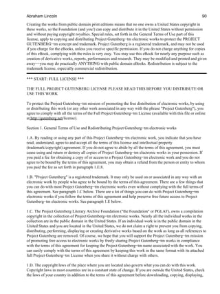 Creating the works from public domain print editions means that no one owns a United States copyright in
these works, so the Foundation (and you!) can copy and distribute it in the United States without permission
and without paying copyright royalties. Special rules, set forth in the General Terms of Use part of this
license, apply to copying and distributing Project Gutenberg−tm electronic works to protect the PROJECT
GUTENBERG−tm concept and trademark. Project Gutenberg is a registered trademark, and may not be used
if you charge for the eBooks, unless you receive specific permission. If you do not charge anything for copies
of this eBook, complying with the rules is very easy. You may use this eBook for nearly any purpose such as
creation of derivative works, reports, performances and research. They may be modified and printed and given
away−−you may do practically ANYTHING with public domain eBooks. Redistribution is subject to the
trademark license, especially commercial redistribution.
*** START: FULL LICENSE ***
THE FULL PROJECT GUTENBERG LICENSE PLEASE READ THIS BEFORE YOU DISTRIBUTE OR
USE THIS WORK
To protect the Project Gutenberg−tm mission of promoting the free distribution of electronic works, by using
or distributing this work (or any other work associated in any way with the phrase "Project Gutenberg"), you
agree to comply with all the terms of the Full Project Gutenberg−tm License (available with this file or online
at http://gutenberg.net/license).
Section 1. General Terms of Use and Redistributing Project Gutenberg−tm electronic works
1.A. By reading or using any part of this Project Gutenberg−tm electronic work, you indicate that you have
read, understand, agree to and accept all the terms of this license and intellectual property
(trademark/copyright) agreement. If you do not agree to abide by all the terms of this agreement, you must
cease using and return or destroy all copies of Project Gutenberg−tm electronic works in your possession. If
you paid a fee for obtaining a copy of or access to a Project Gutenberg−tm electronic work and you do not
agree to be bound by the terms of this agreement, you may obtain a refund from the person or entity to whom
you paid the fee as set forth in paragraph 1.E.8.
1.B. "Project Gutenberg" is a registered trademark. It may only be used on or associated in any way with an
electronic work by people who agree to be bound by the terms of this agreement. There are a few things that
you can do with most Project Gutenberg−tm electronic works even without complying with the full terms of
this agreement. See paragraph 1.C below. There are a lot of things you can do with Project Gutenberg−tm
electronic works if you follow the terms of this agreement and help preserve free future access to Project
Gutenberg−tm electronic works. See paragraph 1.E below.
1.C. The Project Gutenberg Literary Archive Foundation ("the Foundation" or PGLAF), owns a compilation
copyright in the collection of Project Gutenberg−tm electronic works. Nearly all the individual works in the
collection are in the public domain in the United States. If an individual work is in the public domain in the
United States and you are located in the United States, we do not claim a right to prevent you from copying,
distributing, performing, displaying or creating derivative works based on the work as long as all references to
Project Gutenberg are removed. Of course, we hope that you will support the Project Gutenberg−tm mission
of promoting free access to electronic works by freely sharing Project Gutenberg−tm works in compliance
with the terms of this agreement for keeping the Project Gutenberg−tm name associated with the work. You
can easily comply with the terms of this agreement by keeping this work in the same format with its attached
full Project Gutenberg−tm License when you share it without charge with others.
1.D. The copyright laws of the place where you are located also govern what you can do with this work.
Copyright laws in most countries are in a constant state of change. If you are outside the United States, check
the laws of your country in addition to the terms of this agreement before downloading, copying, displaying,
Abraham Lincoln 90
 