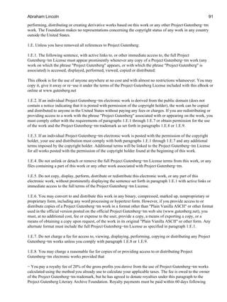 performing, distributing or creating derivative works based on this work or any other Project Gutenberg−tm
work. The Foundation makes no representations concerning the copyright status of any work in any country
outside the United States.
1.E. Unless you have removed all references to Project Gutenberg:
1.E.1. The following sentence, with active links to, or other immediate access to, the full Project
Gutenberg−tm License must appear prominently whenever any copy of a Project Gutenberg−tm work (any
work on which the phrase "Project Gutenberg" appears, or with which the phrase "Project Gutenberg" is
associated) is accessed, displayed, performed, viewed, copied or distributed:
This eBook is for the use of anyone anywhere at no cost and with almost no restrictions whatsoever. You may
copy it, give it away or re−use it under the terms of the Project Gutenberg License included with this eBook or
online at www.gutenberg.net
1.E.2. If an individual Project Gutenberg−tm electronic work is derived from the public domain (does not
contain a notice indicating that it is posted with permission of the copyright holder), the work can be copied
and distributed to anyone in the United States without paying any fees or charges. If you are redistributing or
providing access to a work with the phrase "Project Gutenberg" associated with or appearing on the work, you
must comply either with the requirements of paragraphs 1.E.1 through 1.E.7 or obtain permission for the use
of the work and the Project Gutenberg−tm trademark as set forth in paragraphs 1.E.8 or 1.E.9.
1.E.3. If an individual Project Gutenberg−tm electronic work is posted with the permission of the copyright
holder, your use and distribution must comply with both paragraphs 1.E.1 through 1.E.7 and any additional
terms imposed by the copyright holder. Additional terms will be linked to the Project Gutenberg−tm License
for all works posted with the permission of the copyright holder found at the beginning of this work.
1.E.4. Do not unlink or detach or remove the full Project Gutenberg−tm License terms from this work, or any
files containing a part of this work or any other work associated with Project Gutenberg−tm.
1.E.5. Do not copy, display, perform, distribute or redistribute this electronic work, or any part of this
electronic work, without prominently displaying the sentence set forth in paragraph 1.E.1 with active links or
immediate access to the full terms of the Project Gutenberg−tm License.
1.E.6. You may convert to and distribute this work in any binary, compressed, marked up, nonproprietary or
proprietary form, including any word processing or hypertext form. However, if you provide access to or
distribute copies of a Project Gutenberg−tm work in a format other than "Plain Vanilla ASCII" or other format
used in the official version posted on the official Project Gutenberg−tm web site (www.gutenberg.net), you
must, at no additional cost, fee or expense to the user, provide a copy, a means of exporting a copy, or a
means of obtaining a copy upon request, of the work in its original "Plain Vanilla ASCII" or other form. Any
alternate format must include the full Project Gutenberg−tm License as specified in paragraph 1.E.1.
1.E.7. Do not charge a fee for access to, viewing, displaying, performing, copying or distributing any Project
Gutenberg−tm works unless you comply with paragraph 1.E.8 or 1.E.9.
1.E.8. You may charge a reasonable fee for copies of or providing access to or distributing Project
Gutenberg−tm electronic works provided that
− You pay a royalty fee of 20% of the gross profits you derive from the use of Project Gutenberg−tm works
calculated using the method you already use to calculate your applicable taxes. The fee is owed to the owner
of the Project Gutenberg−tm trademark, but he has agreed to donate royalties under this paragraph to the
Project Gutenberg Literary Archive Foundation. Royalty payments must be paid within 60 days following
Abraham Lincoln 91
 