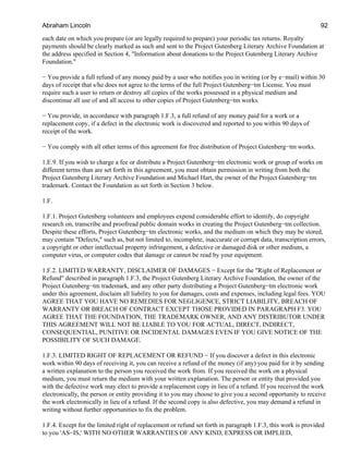 each date on which you prepare (or are legally required to prepare) your periodic tax returns. Royalty
payments should be clearly marked as such and sent to the Project Gutenberg Literary Archive Foundation at
the address specified in Section 4, "Information about donations to the Project Gutenberg Literary Archive
Foundation."
− You provide a full refund of any money paid by a user who notifies you in writing (or by e−mail) within 30
days of receipt that s/he does not agree to the terms of the full Project Gutenberg−tm License. You must
require such a user to return or destroy all copies of the works possessed in a physical medium and
discontinue all use of and all access to other copies of Project Gutenberg−tm works.
− You provide, in accordance with paragraph 1.F.3, a full refund of any money paid for a work or a
replacement copy, if a defect in the electronic work is discovered and reported to you within 90 days of
receipt of the work.
− You comply with all other terms of this agreement for free distribution of Project Gutenberg−tm works.
1.E.9. If you wish to charge a fee or distribute a Project Gutenberg−tm electronic work or group of works on
different terms than are set forth in this agreement, you must obtain permission in writing from both the
Project Gutenberg Literary Archive Foundation and Michael Hart, the owner of the Project Gutenberg−tm
trademark. Contact the Foundation as set forth in Section 3 below.
1.F.
1.F.1. Project Gutenberg volunteers and employees expend considerable effort to identify, do copyright
research on, transcribe and proofread public domain works in creating the Project Gutenberg−tm collection.
Despite these efforts, Project Gutenberg−tm electronic works, and the medium on which they may be stored,
may contain "Defects," such as, but not limited to, incomplete, inaccurate or corrupt data, transcription errors,
a copyright or other intellectual property infringement, a defective or damaged disk or other medium, a
computer virus, or computer codes that damage or cannot be read by your equipment.
1.F.2. LIMITED WARRANTY, DISCLAIMER OF DAMAGES − Except for the "Right of Replacement or
Refund" described in paragraph 1.F.3, the Project Gutenberg Literary Archive Foundation, the owner of the
Project Gutenberg−tm trademark, and any other party distributing a Project Gutenberg−tm electronic work
under this agreement, disclaim all liability to you for damages, costs and expenses, including legal fees. YOU
AGREE THAT YOU HAVE NO REMEDIES FOR NEGLIGENCE, STRICT LIABILITY, BREACH OF
WARRANTY OR BREACH OF CONTRACT EXCEPT THOSE PROVIDED IN PARAGRAPH F3. YOU
AGREE THAT THE FOUNDATION, THE TRADEMARK OWNER, AND ANY DISTRIBUTOR UNDER
THIS AGREEMENT WILL NOT BE LIABLE TO YOU FOR ACTUAL, DIRECT, INDIRECT,
CONSEQUENTIAL, PUNITIVE OR INCIDENTAL DAMAGES EVEN IF YOU GIVE NOTICE OF THE
POSSIBILITY OF SUCH DAMAGE.
1.F.3. LIMITED RIGHT OF REPLACEMENT OR REFUND − If you discover a defect in this electronic
work within 90 days of receiving it, you can receive a refund of the money (if any) you paid for it by sending
a written explanation to the person you received the work from. If you received the work on a physical
medium, you must return the medium with your written explanation. The person or entity that provided you
with the defective work may elect to provide a replacement copy in lieu of a refund. If you received the work
electronically, the person or entity providing it to you may choose to give you a second opportunity to receive
the work electronically in lieu of a refund. If the second copy is also defective, you may demand a refund in
writing without further opportunities to fix the problem.
1.F.4. Except for the limited right of replacement or refund set forth in paragraph 1.F.3, this work is provided
to you 'AS−IS,' WITH NO OTHER WARRANTIES OF ANY KIND, EXPRESS OR IMPLIED,
Abraham Lincoln 92
 