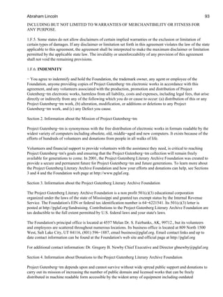 INCLUDING BUT NOT LIMITED TO WARRANTIES OF MERCHANTIBILITY OR FITNESS FOR
ANY PURPOSE.
1.F.5. Some states do not allow disclaimers of certain implied warranties or the exclusion or limitation of
certain types of damages. If any disclaimer or limitation set forth in this agreement violates the law of the state
applicable to this agreement, the agreement shall be interpreted to make the maximum disclaimer or limitation
permitted by the applicable state law. The invalidity or unenforceability of any provision of this agreement
shall not void the remaining provisions.
1.F.6. INDEMNITY
− You agree to indemnify and hold the Foundation, the trademark owner, any agent or employee of the
Foundation, anyone providing copies of Project Gutenberg−tm electronic works in accordance with this
agreement, and any volunteers associated with the production, promotion and distribution of Project
Gutenberg−tm electronic works, harmless from all liability, costs and expenses, including legal fees, that arise
directly or indirectly from any of the following which you do or cause to occur: (a) distribution of this or any
Project Gutenberg−tm work, (b) alteration, modification, or additions or deletions to any Project
Gutenberg−tm work, and (c) any Defect you cause.
Section 2. Information about the Mission of Project Gutenberg−tm
Project Gutenberg−tm is synonymous with the free distribution of electronic works in formats readable by the
widest variety of computers including obsolete, old, middle−aged and new computers. It exists because of the
efforts of hundreds of volunteers and donations from people in all walks of life.
Volunteers and financial support to provide volunteers with the assistance they need, is critical to reaching
Project Gutenberg−tm's goals and ensuring that the Project Gutenberg−tm collection will remain freely
available for generations to come. In 2001, the Project Gutenberg Literary Archive Foundation was created to
provide a secure and permanent future for Project Gutenberg−tm and future generations. To learn more about
the Project Gutenberg Literary Archive Foundation and how your efforts and donations can help, see Sections
3 and 4 and the Foundation web page at http://www.pglaf.org.
Section 3. Information about the Project Gutenberg Literary Archive Foundation
The Project Gutenberg Literary Archive Foundation is a non profit 501(c)(3) educational corporation
organized under the laws of the state of Mississippi and granted tax exempt status by the Internal Revenue
Service. The Foundation's EIN or federal tax identification number is 64−6221541. Its 501(c)(3) letter is
posted at http://pglaf.org/fundraising. Contributions to the Project Gutenberg Literary Archive Foundation are
tax deductible to the full extent permitted by U.S. federal laws and your state's laws.
The Foundation's principal office is located at 4557 Melan Dr. S. Fairbanks, AK, 99712., but its volunteers
and employees are scattered throughout numerous locations. Its business office is located at 809 North 1500
West, Salt Lake City, UT 84116, (801) 596−1887, email business@pglaf.org. Email contact links and up to
date contact information can be found at the Foundation's web site and official page at http://pglaf.org
For additional contact information: Dr. Gregory B. Newby Chief Executive and Director gbnewby@pglaf.org
Section 4. Information about Donations to the Project Gutenberg Literary Archive Foundation
Project Gutenberg−tm depends upon and cannot survive without wide spread public support and donations to
carry out its mission of increasing the number of public domain and licensed works that can be freely
distributed in machine readable form accessible by the widest array of equipment including outdated
Abraham Lincoln 93
 