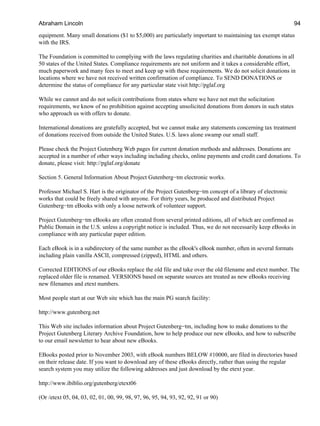 equipment. Many small donations ($1 to $5,000) are particularly important to maintaining tax exempt status
with the IRS.
The Foundation is committed to complying with the laws regulating charities and charitable donations in all
50 states of the United States. Compliance requirements are not uniform and it takes a considerable effort,
much paperwork and many fees to meet and keep up with these requirements. We do not solicit donations in
locations where we have not received written confirmation of compliance. To SEND DONATIONS or
determine the status of compliance for any particular state visit http://pglaf.org
While we cannot and do not solicit contributions from states where we have not met the solicitation
requirements, we know of no prohibition against accepting unsolicited donations from donors in such states
who approach us with offers to donate.
International donations are gratefully accepted, but we cannot make any statements concerning tax treatment
of donations received from outside the United States. U.S. laws alone swamp our small staff.
Please check the Project Gutenberg Web pages for current donation methods and addresses. Donations are
accepted in a number of other ways including including checks, online payments and credit card donations. To
donate, please visit: http://pglaf.org/donate
Section 5. General Information About Project Gutenberg−tm electronic works.
Professor Michael S. Hart is the originator of the Project Gutenberg−tm concept of a library of electronic
works that could be freely shared with anyone. For thirty years, he produced and distributed Project
Gutenberg−tm eBooks with only a loose network of volunteer support.
Project Gutenberg−tm eBooks are often created from several printed editions, all of which are confirmed as
Public Domain in the U.S. unless a copyright notice is included. Thus, we do not necessarily keep eBooks in
compliance with any particular paper edition.
Each eBook is in a subdirectory of the same number as the eBook's eBook number, often in several formats
including plain vanilla ASCII, compressed (zipped), HTML and others.
Corrected EDITIONS of our eBooks replace the old file and take over the old filename and etext number. The
replaced older file is renamed. VERSIONS based on separate sources are treated as new eBooks receiving
new filenames and etext numbers.
Most people start at our Web site which has the main PG search facility:
http://www.gutenberg.net
This Web site includes information about Project Gutenberg−tm, including how to make donations to the
Project Gutenberg Literary Archive Foundation, how to help produce our new eBooks, and how to subscribe
to our email newsletter to hear about new eBooks.
EBooks posted prior to November 2003, with eBook numbers BELOW #10000, are filed in directories based
on their release date. If you want to download any of these eBooks directly, rather than using the regular
search system you may utilize the following addresses and just download by the etext year.
http://www.ibiblio.org/gutenberg/etext06
(Or /etext 05, 04, 03, 02, 01, 00, 99, 98, 97, 96, 95, 94, 93, 92, 92, 91 or 90)
Abraham Lincoln 94
 
