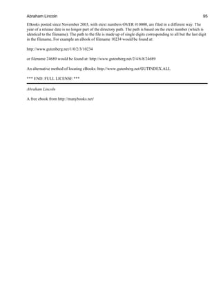 EBooks posted since November 2003, with etext numbers OVER #10000, are filed in a different way. The
year of a release date is no longer part of the directory path. The path is based on the etext number (which is
identical to the filename). The path to the file is made up of single digits corresponding to all but the last digit
in the filename. For example an eBook of filename 10234 would be found at:
http://www.gutenberg.net/1/0/2/3/10234
or filename 24689 would be found at: http://www.gutenberg.net/2/4/6/8/24689
An alternative method of locating eBooks: http://www.gutenberg.net/GUTINDEX.ALL
*** END: FULL LICENSE ***
Abraham Lincoln
A free ebook from http://manybooks.net/
Abraham Lincoln 95
 
