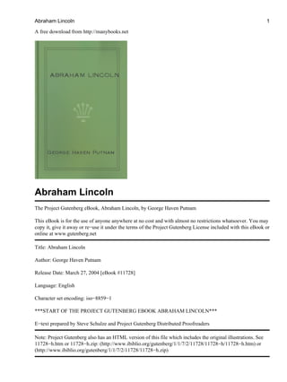 A free download from http://manybooks.net
Abraham Lincoln
The Project Gutenberg eBook, Abraham Lincoln, by George Haven Putnam
This eBook is for the use of anyone anywhere at no cost and with almost no restrictions whatsoever. You may
copy it, give it away or re−use it under the terms of the Project Gutenberg License included with this eBook or
online at www.gutenberg.net
Title: Abraham Lincoln
Author: George Haven Putnam
Release Date: March 27, 2004 [eBook #11728]
Language: English
Character set encoding: iso−8859−1
***START OF THE PROJECT GUTENBERG EBOOK ABRAHAM LINCOLN***
E−text prepared by Steve Schulze and Project Gutenberg Distributed Proofreaders
Note: Project Gutenberg also has an HTML version of this file which includes the original illustrations. See
11728−h.htm or 11728−h.zip: (http://www.ibiblio.org/gutenberg/1/1/7/2/11728/11728−h/11728−h.htm) or
(http://www.ibiblio.org/gutenberg/1/1/7/2/11728/11728−h.zip)
Abraham Lincoln 1
 