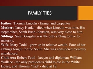 Father: Thomas Lincoln - farmer and carpenter
Mother: Nancy Hanks - died when Lincoln was nine. His
stepmother, Sarah Bush Johnston, was very close to him.
Siblings: Sarah Grigsby was the only sibling to live to
maturity.
Wife: Mary Todd - grew up in relative wealth. Four of her
siblings fought for the South. She was considered mentally
unbalanced.
Children: Robert Todd - lawyer and diplomat; William
Wallace - the only president's child to die in the White
House, and Thomas "Tad" - died at 18.
FAMILY TIES
 
