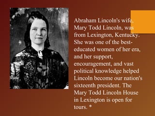 Abraham Lincoln's wife,
Mary Todd Lincoln, was
from Lexington, Kentucky.
She was one of the best-
educated women of her era,
and her support,
encouragement, and vast
political knowledge helped
Lincoln become our nation's
sixteenth president. The
Mary Todd Lincoln House
in Lexington is open for
tours. *
 