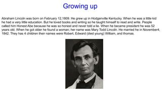 Growing up
Abraham Lincoln was born on February 12,1809. He grew up in Hodgenville Kentucky. When he was a little kid
he had a very little education. But he loved books and writing so he taught himself to read and write. People
called him Honest Abe because he was so honest and never told a lie. When he became president he was 52
years old. When he got older he found a woman; her name was Mary Todd Lincoln. He married he in November4,
1842. They has 4 children their names were Robert, Edward (died young) William, and thomas.
 