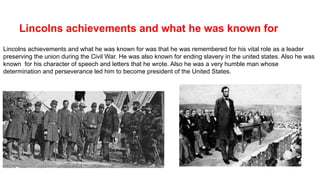 Lincolns achievements and what he was known for
Lincolns achievements and what he was known for was that he was remembered for his vital role as a leader
preserving the union during the Civil War. He was also known for ending slavery in the united states. Also he was
known for his character of speech and letters that he wrote. Also he was a very humble man whose
determination and perseverance led him to become president of the United States.
 
