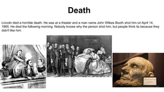Death
Lincoln died a horrible death. He was at a theater and a man name John Wilkes Booth shot him on April 14,
1865. He died the following morning. Nobody knows why the person shot him, but people think its because they
didn't like him.
 