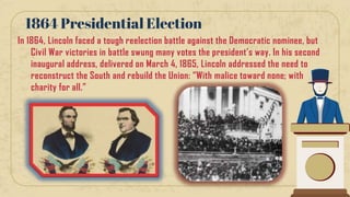 In 1864, Lincoln faced a tough reelection battle against the Democratic nominee, but
Civil War victories in battle swung many votes the president’s way. In his second
inaugural address, delivered on March 4, 1865, Lincoln addressed the need to
reconstruct the South and rebuild the Union: “With malice toward none; with
charity for all.”
1864 Presidential Election
 