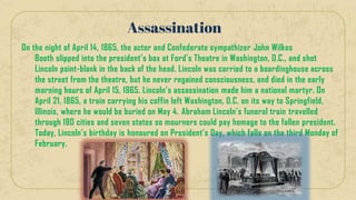 On the night of April 14, 1865, the actor and Confederate sympathizer John Wilkes
Booth slipped into the president’s box at Ford’s Theatre in Washington, D.C., and shot
Lincoln point-blank in the back of the head. Lincoln was carried to a boardinghouse across
the street from the theatre, but he never regained consciousness, and died in the early
morning hours of April 15, 1865. Lincoln’s assassination made him a national martyr. On
April 21, 1865, a train carrying his coffin left Washington, D.C. on its way to Springfield,
Illinois, where he would be buried on May 4. Abraham Lincoln’s funeral train travelled
through 180 cities and seven states so mourners could pay homage to the fallen president.
Today, Lincoln’s birthday is honoured on President’s Day, which falls on the third Monday of
February.
Assassination
 