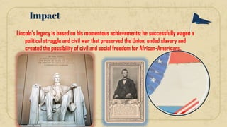 Lincoln's legacy is based on his momentous achievements: he successfully waged a
political struggle and civil war that preserved the Union, ended slavery and
created the possibility of civil and social freedom for African-Americans.
Impact
 