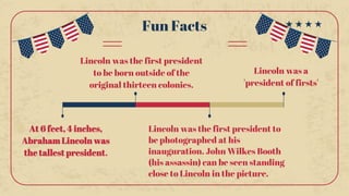 Fun Facts
At 6 feet, 4 inches,
Abraham Lincoln was
the tallest president.
Lincoln was a
'president of firsts'
Lincoln was the first president to
be photographed at his
inauguration. John Wilkes Booth
(his assassin) can be seen standing
close to Lincoln in the picture.
Lincoln was the first president
to be born outside of the
original thirteen colonies.
 