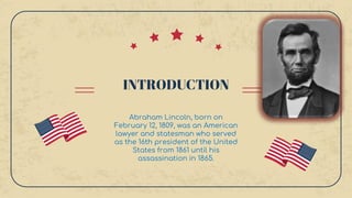 INTRODUCTION
Abraham Lincoln, born on
February 12, 1809, was an American
lawyer and statesman who served
as the 16th president of the United
States from 1861 until his
assassination in 1865.
 