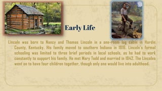 Lincoln was born to Nancy and Thomas Lincoln in a one-room log cabin in Hardin
County, Kentucky. His family moved to southern Indiana in 1816. Lincoln’s formal
schooling was limited to three brief periods in local schools, as he had to work
constantly to support his family. He met Mary Todd and married in 1842. The Lincolns
went on to have four children together, though only one would live into adulthood.
Early Life
 