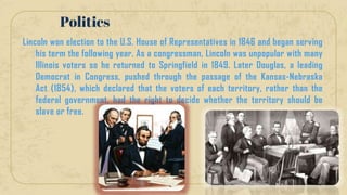 Lincoln won election to the U.S. House of Representatives in 1846 and began serving
his term the following year. As a congressman, Lincoln was unpopular with many
Illinois voters so he returned to Springfield in 1849. Later Douglas, a leading
Democrat in Congress, pushed through the passage of the Kansas-Nebraska
Act (1854), which declared that the voters of each territory, rather than the
federal government, had the right to decide whether the territory should be
slave or free.
Politics
 