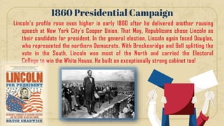 Lincoln’s profile rose even higher in early 1860 after he delivered another rousing
speech at New York City’s Cooper Union. That May, Republicans chose Lincoln as
their candidate for president. In the general election, Lincoln again faced Douglas,
who represented the northern Democrats. With Breckenridge and Bell splitting the
vote in the South, Lincoln won most of the North and carried the Electoral
College to win the White House. He built an exceptionally strong cabinet too!
1860 Presidential Campaign
 