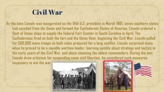 By the time Lincoln was inaugurated as the 16th U.S. president in March 1861, seven southern states
had seceded from the Union and formed the Confederate States of America. Lincoln ordered a
fleet of Union ships to supply the federal Fort Sumter in South Carolina in April. The
Confederates fired on both the fort and the Union fleet, beginning the Civil War. Lincoln called
for 500,000 more troops as both sides prepared for a long conflict. Lincoln surprised many
when he proved to be a capable wartime leader, learning quickly about strategy and tactics in
the early years of the Civil War, and about choosing the ablest commanders. During the war,
Lincoln drew criticism for suspending some civil liberties, he considered such measures
necessary to win the war.
Civil War
 